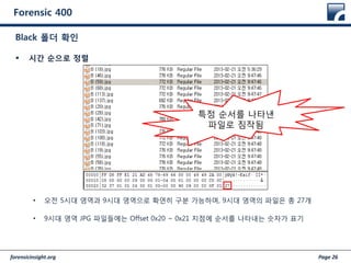 forensicinsight.org Page 26
Forensic 400
 시간 순으로 정렬
• 오전 5시대 영역과 9시대 영역으로 확연히 구분 가능하며, 9시대 영역의 파일은 총 27개
• 9시대 영역 JPG 파일들에는 Offset 0x20 ~ 0x21 지점에 순서를 나타내는 숫자가 표기
Black 폴더 확인
특정 순서를 나타낸
파일로 짐작됨
 