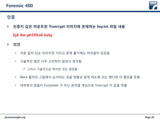 forensicinsight.org Page 29
Forensic 400
 인증키 값은 마운트된 Truecrypt 이미지에 존재하는 key.txt 파일 내용
EyE Am ph33l1n6 lu(ky
 의견
• 지문 없이 단순 이미지만 가지고 문제 풀기에는 어려움이 있었음
• 기술적인 점만 너무 고려하지 않았나 생각함
 그러나 기술적으로 특이한 것도 없었음
• Black 폴더의 그림에서 순서라는 것을 정황상 찾게 하도록 의도 했다면 더 좋았을 듯함
• 대부분의 팀들이 Fuzzyhash 가 아닌 문자열 게싱으로 Truecrypt 키 값을 추출
인증
 