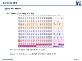 forensicinsight.org Page 33
Forensic 500
 MFT 에서 k3y2013.jpg 파일 확인
• Non-resident 속성과 이에 따른 Cluster Runs존재
• Logical File 이란, Cluster Runs를 따라가서 복구한 파일을 의미?
Logical File Hash?
 