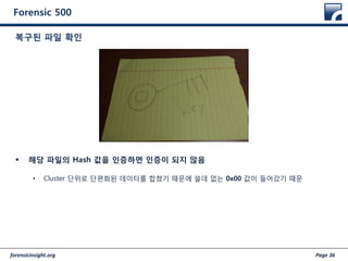forensicinsight.org Page 36
Forensic 500
 해당 파일의 Hash 값을 인증하면 인증이 되지 않음
• Cluster 단위로 단편화된 데이터를 합쳤기 때문에 쓸데 없는 0x00 값이 들어갔기 때문
복구된 파일 확인
 