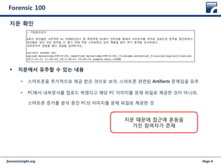 forensicinsight.org Page 4
Forensic 100
 지문에서 유추할 수 있는 내용
• 스마트폰을 추가적으로 제공 받은 것으로 보아, 스마트폰 관련된 Artifacts 문제임을 유추
• PC에서 내부문서를 업로드 하였다고 해당 PC 이미지를 문제 파일로 제공한 것이 아니라,
스마트폰 증거를 분석 중인 PC의 이미지를 문제 파일로 제공한 것
지문 확인
지문 때문에 접근에 혼동을
가진 참여자가 존재
 