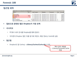 forensicinsight.org Page 6
Forensic 100
 업로드와 관련된 앱은 Dropbox가 가장 유력
 시나리오
• PC에서 내부 문서를 Dropbox를 통해 업로드
• 아이폰의 Dropbox 앱은 이를 동기화 하였고, 해당 정보는 Cache에 남음
 접근점
• Dropbox의 앱 Cache는 ~/Library/Caches/Cache.db로 저장
접근점 파악
맥의 경우 대체로
~/Library/Caches에 Cache
저장
 