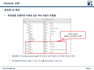forensicinsight.org Page 8
Forensic 100
 복호화를 진행하면 아래와 같은 Plist 파일이 추출됨
• 파일명이 S-Companysecurity.pdf 인 것으로 보아 업로드 한 내부 문서라 판단
• 첫 번째 NS.time은 업로드 시간, 두 번째 NS.time은 수정 시간
복호화 후 확인
수정 시간이
업로드 시간보다 이전
 