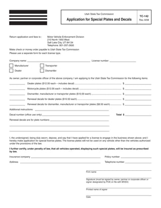 Clear form                     Print Form

                                                                          Utah State Tax Commission
                                                                                                                                    TC-142
                                                        Application for Special Plates and Decals                                   Rev. 8/08




Return application and fees to :     Motor Vehicle Enforcement Division
                                     210 North 1950 West
                                     Salt Lake City, UT 84134
                                     Telephone: 801-297-2600
Make check or money order payable to Utah State Tax Commission
Please use a separate form for each license type.


Company name: _____ _ _ _ _ _ _ ___________ License number: ____________
                   _______

     Manufacturer                  Transporter

     Dealer                        Dismantler


As owner, partner or corporate officer of the above company, I am applying to the Utah State Tax Commission for the following items:

_ _ _ _ Dealer plates ($12.00 each – includes decal) ....................................................................... $ ______ _ _ _
 ___                                                                                                                                 ___

_ _ _ _ Motorcycle plates ($12.00 each – includes decal) ................................................................ $ ______ _ _ _
 ___                                                                                                                              ___

_ _ _ _ Dismantler, manufacturer or transporter plates ($10.00 each).............................................. $ ______ _ _ _
 ___                                                                                                                       ___

_ _ _ _ Renewal decals for dealer plates ($10.50 each) ................................................................... $ ______ _ _ _
 ___                                                                                                                               ___

_ _ _ _ Renewal decals for dismantler, manufacturer or transporter plates ($8.50 each) ................. $ ______ _ _ _
 ___                                                                                                             ___

Additional instructions: _ _ _ _ _ _ _ _
                          _ _ _ _ _ _ _ ___________________

Decal number (office use only):_ _ _ _ _ _ ___________________
                                ______                                                                     Total $ ______ _ _ _
                                                                                                                         ___

Renewal decals are for plate numbers: _ _ _ _
                                       _ _ _ ____________________

______________
 _ _ _ _ _ _ _ _ _ _ _ _ _ ___________________

______________
 _ _ _ _ _ _ _ _ _ _ _ _ _ ___________________


I, the undersigned, being duly sworn, depose, and say that I have applied for a license to engage in the business shown above; and I
hereby make application for special license plates. The license plates will not be used on any vehicle other than the vehicles authorized
under the provisions of the law.

I further certify, under penalty of law, that all vehicles operated, displaying such special plates, will be insured as prescribed
by law.

Insurance company _ _ _ _ _ _ _ _ _
                   _ _ _ _ _ _ _ _ _______________                                             Policy number _______ _ _ _
                                                                                                                    ____

Address ________ _ _ _ _ _ _ _
                _ _ _ _ _ _ _ _______________                                                  Telephone number _____ _ _ _
                                                                                                                     ____

                                                                           Complete the rest of this form after it has been printed.
                                                                           _______________________ _ _ _                  ____
                                                                           Firm name

                                                                           _______________________ _ _ _
                                                                                                  ____
                                                                           Signature (must be signed by owner, partner or corporate officer or
                                                                           signer designated by POA on file with MVED)

                                                                           _______________________ _ _ _
                                                                                                  ____
                                                                           Printed name of signer

    Print Form                                                             _______________________ _ _ _
                                                                                                  ____
                                                                           Date

IMPORTANT: To protect your privacy, use the quot;Clear formquot; button when you are finished.                          Clear form
 
