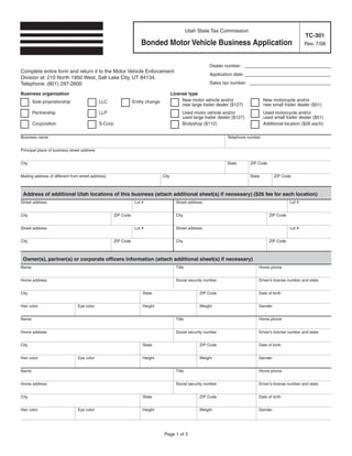Utah State Tax Commission
                                                                                                                                                               TC-301
                                                                     Bonded Motor Vehicle Business Application                                                 Rev. 7/08



                                                                                                            Dealer number: ____________ _ _ _
                                                                                                                                       ___
Complete entire form and return it to the Motor Vehicle Enforcement
                                                                                                            Application date: ____________ _ _ _
                                                                                                                                          ___
Division at: 210 North 1950 West, Salt Lake City, UT 84134.
                                                                                                            Sales tax number: __________ _ _ _
                                                                                                                                        ____
Telephone: (801) 297-2600
Business organization                                                                   License type
                                                                                             New motor vehicle and/or                    New motorcycle and/or
       Sole proprietorship                   LLC                 Entity change
                                                                                             new large trailer dealer ($127)             new small trailer dealer ($51)
       Partnership                           LLP                                              Used motor vehicle and/or                  Used motorcycle and/or
                                                                                              used large trailer dealer ($127)           used small trailer dealer ($51)
       Corporation                           S-Corp                                           Bodyshop ($112)                            Additional location ($26 each)

Business name                                                                                                        Telephone number


Principal place of business street address


City                                                                                                                 State       ZIP Code


Mailing address (if different from street address)                               City                                            State        ZIP Code



 Address of additional Utah locations of this business (attach additional sheet(s) if necessary) ($26 fee for each location)
Street address                                                    Lot #                   Street address                                               Lot #


City                                                  ZIP Code                            City                                              ZIP Code


Street address                                                    Lot #                   Street address                                               Lot #


City                                                  ZIP Code                            City                                              ZIP Code



 Owner(s), partner(s) or corporate officers information (attach additional sheet(s) if necessary)
Name                                                                                      Title                                      Home phone


Home address                                                                              Social security number                     Driver’s license number and state


City                                                                  State                            ZIP Code                      Date of birth


Hair color                       Eye color                            Height                           Weight                        Gender


Name                                                                                      Title                                      Home phone


Home address                                                                              Social security number                     Driver’s license number and state


City                                                                  State                            ZIP Code                      Date of birth


Hair color                       Eye color                            Height                           Weight                        Gender


Name                                                                                      Title                                      Home phone


Home address                                                                              Social security number                     Driver’s license number and state


City                                                                  State                            ZIP Code                      Date of birth


Hair color                       Eye color                            Height                           Weight                        Gender




                                                                                  Page 1 of 3
 