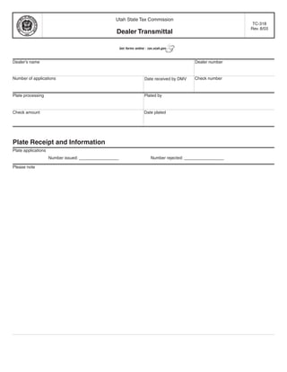Clear form
                                                   Utah State Tax Commission
                                                                                                                  TC-318
                                                                                                                 Rev. 8/03
                                                    Dealer Transmittal

                                                        Get forms online - tax.utah.gov



Dealer’s name                                                                                   Dealer number


Number of applications                                                                          Check number
                                                                        Date received by DMV


Plate processing                                                        Plated by


Check amount                                                            Date plated




Plate Receipt and Information
Plate applications
                     Number issued: _________________                       Number rejected: _________________

Please note
 