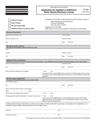 Clear form
                                                                                                       Print Form
                                                                                      Utah State Tax Commission
                                                                                                                                                    TC-758
                                                                      Application for Updated or Additional
                                                                        Motor Vehicle Business License                                             Rev. 8/08




                                                                            Complete form and return it with payment (if any) and picture of sign to:
             Address change
                                                                                       Motor Vehicle Enforcement Division
             Name change                                                               210 North 1950 West
                                                                                       Salt Lake City, UT 84134
             Off-site license ($26)
                                                                            Telephone: 801-297-2600
             Additional place of business ($26)                             Make check or money order payable to Utah State Tax Commission

  Business Information
 Business name (currently on file)                                                                          License number


 Address (currently on file)                                                                                Telephone number


 City                                                                                                       State       ZIP Code


  New Name and/or Address
  The sign at this location must be at least 24 sq. feet.
 Name


 Address                                                                                                    Telephone number


 City                                                                                                       State       ZIP Code


  Additional Place of Business
  The sign at this location must be at least 24 sq. feet and show: 1) your MVED business number, and 2) the address of your main location.
 Address of additional place of business                                                                    Telephone number


 City                                                                                                       State       ZIP Code


 Will you sell new vehicles at this location?                             Yes          No
                                                                       If you answer YES, provide MVED with a copy of the franchise agreement that shows
                                                                       the dealer’s area of responsibility. We will not issue you a license without a copy of the
                                                                       agreement.
  Off-site License Application
  The sign at this location must show your dealer name.
 Off-site license address


 City                                                                                                       State       ZIP Code


 Date of off-site sale (cannot exceed 10 working days)
 Start:                                         End:
 Will you sell new vehicles at this location?                             Yes          No

 Will less than five dealers participate in the sale or trade show?       Yes          No
                                                                       If you answer YES to both questions, provide MVED with a copy of the franchise
                                                                       agreement that shows the dealer’s area of responsibility. We will not issue a license
                                                                       without a copy of the agreement.

 I hereby certify the above information is correct and complete. I further certify that my business, as reported on this application, is in
 compliance with the Motor Vehicle Business Act of the Utah Code.
 Complete the rest of this form by hand after it is printed.                                            Print Form
 _____ _ _ _ _ ____________________________________
           _____                                                                                   ________________________________
 Signature*                                                                                        Date

 _____ _ _ _ _ ____________________________________
           _____                                                                                   ________________________________
 Printed name of signer                                                                            Title

                                           *The signer must be an owner, partner or corporate officer, or have power of attorney on file with MVED.
IMPORTANT: To protect your privacy, use the quot;Clear formquot; button when you are finished.                                  Clear form                Print Form
 