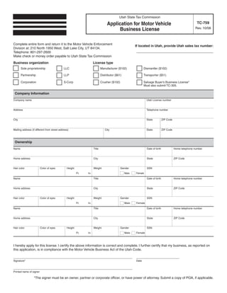 Clear form
                                                                                                           Print Form
                                                                                            Utah State Tax Commission
                                                                                                                                                             TC-759
                                                                                  Application for Motor Vehicle
                                                                                                                                                           Rev. 10/08
                                                                                       Business License

Complete entire form and return it to the Motor Vehicle Enforcement
                                                                                                        If located in Utah, provide Utah sales tax number:
Division at: 210 North 1950 West, Salt Lake City, UT 84134.
                                                                                                        ___________________ _ _ _
                                                                                                                           ___
Telephone: 801-297-2600
Make check or money order payable to Utah State Tax Commission

Business organization                                                License type
       Sole proprietorship                   LLC                             Manufacturer ($102)             Dismantler ($102)

       Partnership                           LLP                             Distributor ($61)               Transporter ($51)

       Corporation                           S-Corp                          Crusher ($102)                  Salvage Buyer’s Business License*
                                                                                                             Must also submit TC-305.

 Company Information
Company name                                                                                                     Utah License number


Address                                                                                                          Telephone number


City                                                                                                             State           ZIP Code


Mailing address (if different from street address)                              City                             State           ZIP Code



 Ownership
Name                                                                 Title                                       Date of birth              Home telephone number


Home address                                                         City                                        State                      ZIP Code


Hair color              Color of eyes           Height               Weight                   Gender             SSN
                                                         Ft.   In.                               Male   Female

Name                                                                 Title                                       Date of birth              Home telephone number


Home address                                                         City                                        State                      ZIP Code


Hair color              Color of eyes           Height               Weight                   Gender             SSN
                                                         Ft.   In.                               Male   Female

Name                                                                 Title                                       Date of birth              Home telephone number


Home address                                                         City                                        State                      ZIP Code


Hair color              Color of eyes           Height               Weight                   Gender             SSN
                                                         Ft.   In.                               Male   Female



I hereby apply for this license. I certify the above information is correct and complete. I further certify that my business, as reported on
this application, is in compliance with the Motor Vehicle Business Act of the Utah Code.
Complete the rest of this form by hand after it is printed.
_____ _ _ _ _ ____________________________________
          _____                                                                                         __________________
Signature*                                                                                              Date

_____ _ _ _ _ ____________________________________
          _____
Printed name of signer

                  *The signer must be an owner, partner or corporate officer, or have power of attorney. Submit a copy of POA, if applicable.

IMPORTANT: To protect your privacy, use the quot;Clear formquot; button when you are finished.                                             Clear form                Print Form
 