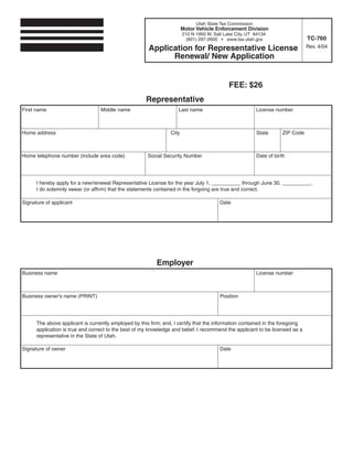 Clear form                   Print Form
                                                                              Utah State Tax Commission
                                                                        Motor Vehicle Enforcement Division
                                                                        210 N 1950 W, Salt Lake City, UT 84134
                                                                                                                                 TC-760
                                                                          (801) 297-2600 • www.tax.utah.gov

                                                       Application for Representative License                                    Rev. 4/04

                                                             Renewal/ New Application


                                                                                             FEE: $26
                                                      Representative
First name                        Middle name                        Last name                            License number



Home address                                                     City                                     State       ZIP Code



Home telephone number (include area code)              Social Security Number                             Date of birth




      I hereby apply for a new/renewal Representative License for the year July 1, __________ through June 30, __________.
      I do solemnly swear (or affirm) that the statements contained in the forgoing are true and correct.

Signature of applicant                                                                   Date

        Form must be signed before submitting.




                                                           Employer
Business name                                                                                             License number



Business owner's name (PRINT)                                                            Position




      The above applicant is currently employed by this firm; and, I certify that the information contained in the foregoing
      application is true and correct to the best of my knowledge and belief. I recommend the applicant to be licensed as a
      representative in the State of Utah.

Signature of owner                                                                       Date

       Form must be signed before submitting.

IMPORTANT: To protect your privacy, use the quot;Clear formquot; button when you are finished.                           Clear form
                                                                                                                  Print Form
 