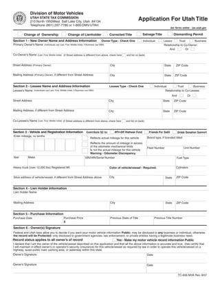 Clear form
                Division of Motor Vehicles
                UTAH STATE TAX COMMISSION
                                                                                                                              Application For Utah Title
                210 North 1950West Salt Lake City, Utah 84134
                Telephone (801) 297-7780 or 1-800-DMV-UTAH
                                                                                                                                                           Get forms online - tax.utah.gov

                                                                                                                                 Salvage Title               Dismantling Permit
          Change of Ownership                           Change of Lienholder                       Corrected Title
Section 1 - New Owner Name and Address Information                                           Owner Type - Check One              Individual        Lessor      Trust     Business
Primary Owner’s Name          (Individuals use Last, First, Middle Initial, if Business use DBA)                                                   Relationship to Co-Owner:
                                                                                                                                                       And          Or
Co-Owner’s Name        (Last, First, Middle Initial) (if Street address is different from above, check here       and list on back)



Street Address (Primary Owner)                                                                      City                                            State      ZIP Code


Mailing Address (Primary Owner), if different from Street Address                                  City                                             State     ZIP Code


Section 2 - Lessee Name and Address Information                                                    Lessee Type - Check One                   Individual        Trust       Business
Lessee’s Name                                                                                                                                         Relationship to Co-Lessee:
                   (Individuals use Last, First, Middle Initial, if Business use DBA)

                                                                                                                                                            And          Or
Street Address                                                                                     City                                            State     ZIP Code


Mailing Address, if different from Street Address                                                  City                                            State     ZIP Code


Co-Lessee’s Name (Last, First, Middle Initial) (if Street address is different from above, check here             and list on back)



Section 3 - Vehicle and Registration Information                                                          ATV-Off Highway Fund         Friends For Sight
                                                                            Contribute $2 to:                                                                     Organ Donation Support
Enter mileage, no tenths
                                                                                                                                      Brand type, if branded titled
                                                                                 Reflects actual mileage for this vehicle
                                                                                 Reflects the amount of mileage in excess
                                                                                 of the odometer mechanical limits                                                    Unit Number
                                                                                                                                      Fleet Number
                                                                                 Is not the actual mileage for this vehicle
                                                                                 Warning - Odometer Discrepancy
Year          Make                                                         VIN/HIN/Serial Number                                                                Fuel Type


Heavy truck (over 12,000 lbs) Registered Wt.                                                                                                                   Cylinders
                                                                                                   Color of vehicle/vessel - Required:


                                                                                                   City                                                        ZIP Code
Situs address of vehicle/vessel, if different from Street Address above                                                                              State


Section 4 - Lien Holder Information
Lien Holder Name


Mailing Address                                                                                     City                                             State     ZIP Code


Section 5 - Purchase Information
                                                   Purchase Price                                   Previous State of Title                  Previous Title Number
Purchase Date
                                                   $

Section 6 - Owner(s) Signature
Federal and Utah laws allow you to decide if you want your motor vehicle information Public: may be disclosed to any business or individual, otherwise
the record will be Protected: only disclosed to government agencies, law enforcement, or private entities having a legitimate business need.
Record status applies to all owner’s of record                                                             Yes - Make my motor vehicle record information Public
I declare that I am the owner of the vehicle/vessel described on this application and that all the above information is accurate and true. I/we certify that
I will maintain in effect owner’s or operator’s security (insurance) for this vehicle/vessel as required by law in order to operate this vehicle/vessel on a
highway, quasi-public road, parking area, or waterway within this state.
Owner’s Signature                                                                                                                     Date


Owner’s Signature                                                                                                                     Date


                                                                                                                                                                  TC-656 MVA Rev. 8/07
 