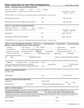 Clear form
Dealer Application for Utah Title and Registration                                                                                                              Get forms online - tax.utah.gov

Section 1 - New Owner Name and Address Information
Owner Type - Check One               Individual                  Lessor                Trust               Business
Primary Owner’s Name           (Individuals use Last, First, Middle Initial, if Business use DBA)                                                      Relationship to Co-Owner:
                                                                                                                                                           And          Or
Co-Owner’s Name        (Last, First, Middle Initial) (if Street address is different from above, check here            and list on back)


                                                                                                    City                                                 State ZIP Code
Street Address (Primary Owner)


Mailing Address (Primary Owner), if different from Street Address                                   City                                                 State ZIP Code


Section 2 - Lessee Name and Address Information
Lessee Type - Check One                     Individual                  Trust               Business
Lessee’s Name     (Individuals use Last, First, Middle Initial, if Business use DBA)                                                                   Relationship to Co-Lessee:
                                                                                                                                                           And          Or
Street Address                                                                                      City                                               State      ZIP Code


Mailing Address, if different from Street Address                                                   City                                               State      ZIP Code

Co-Lessee’s Name       (Last, First, Middle Initial) (if Street address is different from above, check here            and list on back)


Section 3 - Vehicle and Registration Information Contribute $2 to:                                         ATV-Off Highway Fund             Friends For Sight        Organ Donation Support
Missing or incorrect information may result in rejected application.
                                                                                                MSRP: $ _______________                                                      Farm use
                                                                                                                                             Outboard Motor
                                           Trailer (Length: ___________ feet)
    Passenger
    Street Motorcycle                                                                                                                        Watercraft (Length: ft_____ in_____)
                                           Heavy truck (over 12,000 lbs) Registered Wt. _________________
                                                                       Off-Highway
    Light truck, Van, or Utility           Manufactured Housing                                                                              Personal watercraft (Length: ft_____ in_____)
                                                                                            Snowmobile
                                                                                   ATV/Motorcycle
    Small motor vehicle (CC ________ Horsepower ________)                                                                                                            Unit Number
                                                                                         Enter mileage, no tenths                    Fleet Number
Color of vehicle/vessel (required) _____________________
                                                                                                                                                  Fuel Type If Branded Title, Brand Type
                                                                                                                                      Cylinders
            Make                                                VIN/HIN/Serial Number
Year


License Plate Type - Life Elevated Arches plates will be issued unless otherwise indicated. For new Personalized Plate, complete TC-817, all fees are due.
    Title only               Life Elevated Arches                 Life Elevated Skier                Other:
                                                                                                                                                                          Renewal required
                                                                                                                      Expiration Date:
If transferring existing license plate, plate to be transferred:
Situs address of vehicle/vessel, if different from Street Address above                              City                                                State      ZIP Code


Section 4 - Lien Holder Information
Lien Holder Name


                                                                                                     City                                                State      ZIP Code
Mailing Address


Section 5 - Purchase and Dealer Information
Purchase Date                                                                                        Dealer Number
                                                                                                                                                                 New             Used
                                                       Permit Number
Permit Issue Date                                                                                    Dealer/Authorized Representative Signature                       Date


Section 6 - Owner(s) Signature
Federal and Utah laws allow you to decide if you want your motor vehicle information Public: may be disclosed to any business or individual, otherwise
the record will be Protected: only disclosed to government agencies, law enforcement, or private entities having a legitimate business need.
Protected record status applies to all owner’s of record                                                      Yes - Make my motor vehicle record information Public
I declare that I am the owner of the vehicle/vessel described on this application and that all the above information is accurate and true. I/we certify that
I will maintain in effect owner’s or operator’s security (insurance) for this vehicle/vessel as required by law in order to operate this vehicle/vessel on a
highway, quasi-public road, parking area, or waterway within this state.
Owner’s Signature                                                                                              Date


Owner’s Signature                                                                                                                          Date


                                                                                                                                                                    TC-656D MVA Rev. 1/08
 