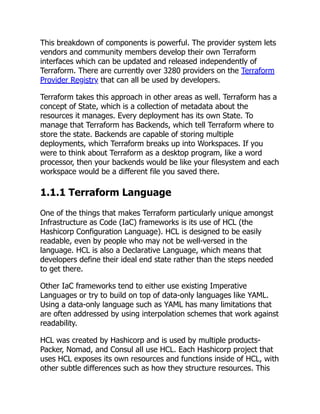 This breakdown of components is powerful. The provider system lets
vendors and community members develop their own Terraform
interfaces which can be updated and released independently of
Terraform. There are currently over 3280 providers on the Terraform
Provider Registry that can all be used by developers.
Terraform takes this approach in other areas as well. Terraform has a
concept of State, which is a collection of metadata about the
resources it manages. Every deployment has its own State. To
manage that Terraform has Backends, which tell Terraform where to
store the state. Backends are capable of storing multiple
deployments, which Terraform breaks up into Workspaces. If you
were to think about Terraform as a desktop program, like a word
processor, then your backends would be like your filesystem and each
workspace would be a different file you saved there.
1.1.1 Terraform Language
One of the things that makes Terraform particularly unique amongst
Infrastructure as Code (IaC) frameworks is its use of HCL (the
Hashicorp Configuration Language). HCL is designed to be easily
readable, even by people who may not be well-versed in the
language. HCL is also a Declarative Language, which means that
developers define their ideal end state rather than the steps needed
to get there.
Other IaC frameworks tend to either use existing Imperative
Languages or try to build on top of data-only languages like YAML.
Using a data-only language such as YAML has many limitations that
are often addressed by using interpolation schemes that work against
readability.
HCL was created by Hashicorp and is used by multiple products-
Packer, Nomad, and Consul all use HCL. Each Hashicorp project that
uses HCL exposes its own resources and functions inside of HCL, with
other subtle differences such as how they structure resources. This
 