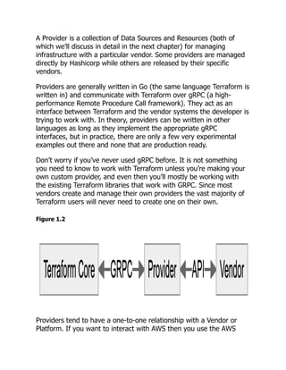 A Provider is a collection of Data Sources and Resources (both of
which we’ll discuss in detail in the next chapter) for managing
infrastructure with a particular vendor. Some providers are managed
directly by Hashicorp while others are released by their specific
vendors.
Providers are generally written in Go (the same language Terraform is
written in) and communicate with Terraform over gRPC (a high-
performance Remote Procedure Call framework). They act as an
interface between Terraform and the vendor systems the developer is
trying to work with. In theory, providers can be written in other
languages as long as they implement the appropriate gRPC
interfaces, but in practice, there are only a few very experimental
examples out there and none that are production ready.
Don’t worry if you’ve never used gRPC before. It is not something
you need to know to work with Terraform unless you’re making your
own custom provider, and even then you’ll mostly be working with
the existing Terraform libraries that work with GRPC. Since most
vendors create and manage their own providers the vast majority of
Terraform users will never need to create one on their own.
Figure 1.2
Providers tend to have a one-to-one relationship with a Vendor or
Platform. If you want to interact with AWS then you use the AWS
 