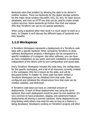 Backends solve that problem by allowing the state to be stored in
another location. There are backends for the object storage systems
for the major cloud vendors (AzureRM, GCS, S3, etc), for open source
databases, and even an HTTP one that can be used to create simple
custom services. Some backends go further than that and expose
APIs that Terraform can use to run special operations.
When using a backend other than local it is much easier to work as a
team. In Chapter 6 we’ll discuss the different types of backends and
their benefits.
1.1.6 Workspaces
A Terraform Workspace represents a deployment of a Terraform code
base with a specific backend. When comparing Terraform to other
software development projects a Workspace can be compared to a
specific installation of a program- like other software, you can have
as many installations as you want, and each installation is completely
independent of the others with its own configuration and saved data.
Every Terraform Workspace includes the code base, the configuration
for the specific workspace, and a list of all resources currently created
in the workspace (this list is known as the state, and will be
discussed further in chapter 4). Once code has been written a
Terraform Workspace can be initialized from that code. Once
configured and initialized the infrastructure from that code can be
created, updated, and destroyed.
A Terraform code base can have an unlimited amount of
deployments. If each of these deployments was using the same
backend, then each deployment would be given its own backend. It’s
very common to have production, staging, and ephemeral feature
deployments all sharing a common backend. Some deployments are
long-lasting while others may exist for only as long as a feature is
being developed. Developers working on Terraform projects will often
 