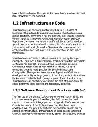 have a local workspace they use so they can iterate quickly, with their
local filesystem as the backend..
1.2 Infrastructure as Code
Infrastructure as Code (often abbreviated as IaC) is a class of
technology that allows developers to provision infrastructure using
coding practices. Terraform is not the only IaC tool- Pulumi is another
vendor-agnostic framework, while AWS Cloudformation and GCP
Deployment Manager are vendor-specific solutions. Unlike vendor-
specific systems, such as Cloudformation, Terraform isn’t restricted to
just working with a single vendor. Terraform also uses a custom
declarative language that makes it much easier to use than other
frameworks.
Infrastructure as Code is a natural evolution of how systems get
managed. There was a time individual machines would be individually
configured for their job. System admins would share scripts or
tutorials but mostly worked with machines directly. As cloud
computing became more popular this simply did not scale.
Configuration Management tools such as Puppet and Chef were
developed to configure large groups of machines, while tools such as
Packer were created to build golden images of machines for reuse.
Infrastructure as Code frameworks take the next step and allow for
entire platforms to be codified and repeatedly deployed.
1.2.1 Software Development Practices with IaC
The first use of the phrase “software engineering” was in 1950, and
in the over seventy years since then, the field has evolved and
matured considerably. A huge part of the appeal of Infrastructure as
Code is that many of the tools and practices that have been
developed over the years for software development can be directly
applied to infrastructure. Infrastructure as Code can be versioned
with Git, scanned with linters for quality control and security, and get
 