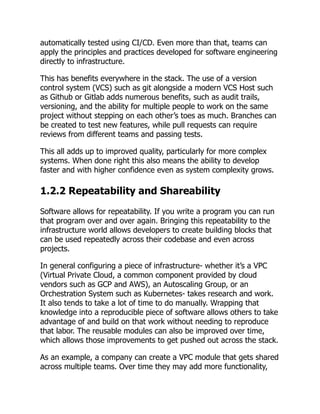 automatically tested using CI/CD. Even more than that, teams can
apply the principles and practices developed for software engineering
directly to infrastructure.
This has benefits everywhere in the stack. The use of a version
control system (VCS) such as git alongside a modern VCS Host such
as Github or Gitlab adds numerous benefits, such as audit trails,
versioning, and the ability for multiple people to work on the same
project without stepping on each other’s toes as much. Branches can
be created to test new features, while pull requests can require
reviews from different teams and passing tests.
This all adds up to improved quality, particularly for more complex
systems. When done right this also means the ability to develop
faster and with higher confidence even as system complexity grows.
1.2.2 Repeatability and Shareability
Software allows for repeatability. If you write a program you can run
that program over and over again. Bringing this repeatability to the
infrastructure world allows developers to create building blocks that
can be used repeatedly across their codebase and even across
projects.
In general configuring a piece of infrastructure- whether it’s a VPC
(Virtual Private Cloud, a common component provided by cloud
vendors such as GCP and AWS), an Autoscaling Group, or an
Orchestration System such as Kubernetes- takes research and work.
It also tends to take a lot of time to do manually. Wrapping that
knowledge into a reproducible piece of software allows others to take
advantage of and build on that work without needing to reproduce
that labor. The reusable modules can also be improved over time,
which allows those improvements to get pushed out across the stack.
As an example, a company can create a VPC module that gets shared
across multiple teams. Over time they may add more functionality,
 