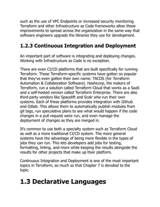 such as the use of VPC Endpoints or increased security monitoring.
Terraform and other Infrastructure as Code frameworks allow those
improvements to spread across the organization in the same way that
software engineers upgrade the libraries they use for development.
1.2.3 Continuous Integration and Deployment
An important part of software is integrating and deploying changes.
Working with Infrastructure as Code is no exception.
There are even CI/CD platforms that are built specifically for running
Terraform. These Terraform-specific systems have gotten so popular
that they’ve even gotten their own name: TACOS (for Terraform
Automation & Collaboration Software). Hashicorp, the makers of
Terraform, run a solution called Terraform Cloud that works as a SaaS
and a self-hosted version called Terraform Enterprise. There are also
third-party vendors like Spacelift and Scalr who run their own
systems. Each of these platforms provides integration with Github
and Gitlab. This allows them to automatically publish modules from
git tags, run speculative plans to see what would happen if the code
changes in a pull request were run, and even manage the
deployment of changes as they are merged in.
It’s common to use both a specialty system such as Terraform Cloud
as well as a more traditional CI/CD system. The more general
systems have the advantage of being more flexible in the types of
jobs they can run. This lets developers add jobs for testing,
formatting, linting, and more while keeping the results alongside the
results for other projects that make up their platform.
Continuous Integration and Deployment is one of the most important
topics in Terraform, so much so that Chapter 7 is devoted to the
topic.
1.3 Declarative Languages
 