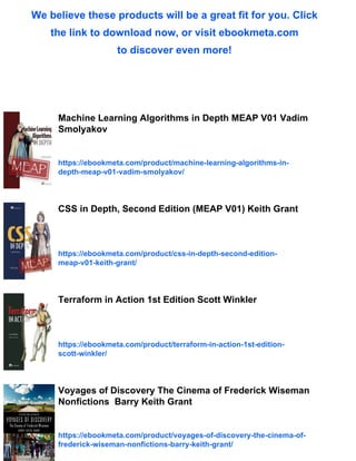 We believe these products will be a great fit for you. Click
the link to download now, or visit ebookmeta.com
to discover even more!
Machine Learning Algorithms in Depth MEAP V01 Vadim
Smolyakov
https://ebookmeta.com/product/machine-learning-algorithms-in-
depth-meap-v01-vadim-smolyakov/
CSS in Depth, Second Edition (MEAP V01) Keith Grant
https://ebookmeta.com/product/css-in-depth-second-edition-
meap-v01-keith-grant/
Terraform in Action 1st Edition Scott Winkler
https://ebookmeta.com/product/terraform-in-action-1st-edition-
scott-winkler/
Voyages of Discovery The Cinema of Frederick Wiseman
Nonfictions Barry Keith Grant
https://ebookmeta.com/product/voyages-of-discovery-the-cinema-of-
frederick-wiseman-nonfictions-barry-keith-grant/
 