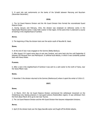 5. It went into rest cantonments on the banks of the Scheldt between Marcoing and Bouchain
(November-December).
1916.
1. The 1st Guard Reserve Division and the 4th Guard Division then formed the reconstituted Guard
Reserve Corps.
2. During January and February, 1916, the division was employed on defensive works in the
Wytschaete-Messines sector; it also held a sector in that region. At the same time it underwent a course
of training in the neighborhood of Cambrai.
Artois.
3. The beginning of May the division took over the sector south of Neuville-St. Vaast.
Somme.
4. At the end of July it was engaged on the Somme (Belloy-Barleux).
5. After August 19 it spent some days at rest near Cambrai, and came back into line until September 8
between the Mouquet Farm and Martinpuich. It suffered local attacks, in which it was constantly pushed
back with heavy losses.
Flanders.
6. After a rest in the neighborhood of Cambrai it was sent to a calm sector to the north of Ypres, near
the Ypres-Pilkem road.
Somme.
7. November 5 the division returned to the Somme (Warlencourt) where it spent the winter of 1916–17.
1917.
Somme.
1. In March, 1917, the 1st Guard Reserve Division commenced the withdrawal movement on the
Hindenburg Line, leaving prisoners in rear-guard actions (PysGrevillers region). It was withdrawn from
the front about March 20 to go to rest near Tournai.
2. The 1st Guard Reserve Division and the 4th Guard Division then became independent divisions.
Artois.
3. April 25 the division took over the Oppy-Gavrelle sector and fought off the British attacks.
 
