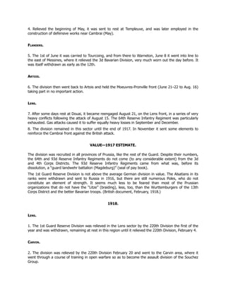 4. Relieved the beginning of May, it was sent to rest at Templeuve, and was later employed in the
construction of defensive works near Cambrai (May).
Flanders.
5. The 1st of June it was carried to Tourcoing, and from there to Warneton, June 8 it went into line to
the east of Messines, where it relieved the 3d Bavarian Division, very much worn out the day before. It
was itself withdrawn as early as the 12th.
Artois.
6. The division then went back to Artois and held the Moeuvres-Pronville front (June 21–22 to Aug. 16)
taking part in no important action.
Lens.
7. After some days rest at Douai, it became reengaged August 21, on the Lens front, in a series of very
heavy conflicts following the attack of August 15. The 64th Reserve Infantry Regiment was particularly
exhausted. Gas attacks caused it to suffer equally heavy losses in September and December.
8. The division remained in this sector until the end of 1917. In November it sent some elements to
reinforce the Cambrai front against the British attack.
VALUE—1917 ESTIMATE.
The division was recruited in all provinces of Prussia, like the rest of the Guard. Despite their numbers,
the 64th and 93d Reserve Infantry Regiments do not come (to any considerable extent) from the 3d
and 4th Corps Districts. The 93d Reserve Infantry Regiments came from what was, before its
dissolution, a “guard landwehr battalion (Magdeburg)” (seal of pay book).
The 1st Guard Reserve Division is not above the average German division in value. The Alsatians in its
ranks were withdrawn and sent to Russia in 1916, but there are still numerous Poles, who do not
constitute an element of strength. It seems much less to be feared than most of the Prussian
organizations that do not have the “Litze” (braiding), less, too, than the Wurttemburgers of the 13th
Corps District and the better Bavarian troops. (British document, February, 1918.)
1918.
Lens.
1. The 1st Guard Reserve Division was relieved in the Lens sector by the 220th Division the first of the
year and was withdrawn, remaining at rest in this region until it relieved the 220th Division, February 4.
Carvin.
2. The division was relieved by the 220th Division February 20 and went to the Carvin area, where it
went through a course of training in open warfare so as to become the assault division of the Souchez
Group.
 
