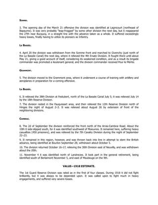 Somme.
3. The opening day of the March 21 offensive the division was identified at Lagnicourt (northeast of
Bapaume). It was very probably “leap-frogged” by some other division the next day, but it reappeared
the 27th near Bucquoy, in a straight line with the advance taken as a whole. It suffered exceedingly
heavy losses, finally having to utilize its pioneers as Infantry.
La Bassée.
4. April 20 the division was withdrawn from the Somme front and marched to Givenchy (just north of
the La Bassée Canal) the next day, where it relieved the 4th Ersatz Division. It fought there until about
May 21, giving a good account of itself, considering its weakened condition, and as a result its brigade
commander was promoted a lieutenant general, and the division commander received Pour le Mérite.
Grammont.
5. The division moved to the Grammont area, where it underwent a course of training with artillery and
aeroplanes in preparation for a coming offensive.
La Bassée.
6. It relieved the 38th Division at Festubert, north of the La Bassée Canal July 5; it was relieved July 14
by the 18th Reserve Division.
7. The division rested in the Fauquissart area, and then relieved the 12th Reserve Division north of
Hinges the night of August 2–3. It was relieved about August 26 by extension of front of the
neighboring divisions.
Cambrai.
8. The 2d of September the division reinforced the front north of the Arras-Cambrai Road. About the
10th it side-slipped south, for it was identified southwest of Moeuvres. It remained here, suffering heavy
casualties (450 prisoners), and was relieved by the 7th Cavalry Division during the night of September
22–23.
9. It remained in this region, however, and was thrown back into line in attempt to stem the British
advance, being identified at Bourlon September 28; withdrawn about October 5.
10. The division returned October 16–17, relieving the 30th Division east of Neuvilly, and was withdrawn
about the 20th.
11. November 4 it was identified north of Landrecies. It took part in the general retirement, being
identified south of Berlaimont November 5, and east of Maubeuge on the 9th.
VALUE—1918 ESTIMATE.
The 1st Guard Reserve Division was rated as in the first of four classes. During 1918 it did not fight
brilliantly, but it was always to be depended upon. It was called upon to fight much in heavy
engagements, and suffered very severe losses.
 