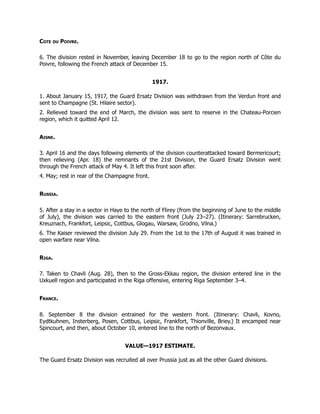 Cote du Poivre.
6. The division rested in November, leaving December 18 to go to the region north of Côte du
Poivre, following the French attack of December 15.
1917.
1. About January 15, 1917, the Guard Ersatz Division was withdrawn from the Verdun front and
sent to Champagne (St. Hilaire sector).
2. Relieved toward the end of March, the division was sent to reserve in the Chateau-Porcien
region, which it quitted April 12.
Aisne.
3. April 16 and the days following elements of the division counterattacked toward Bermericourt;
then relieving (Apr. 18) the remnants of the 21st Division, the Guard Ersatz Division went
through the French attack of May 4. It left this front soon after.
4. May; rest in rear of the Champagne front.
Russia.
5. After a stay in a sector in Haye to the north of Flirey (from the beginning of June to the middle
of July), the division was carried to the eastern front (July 23–27). (Itinerary: Sarrebrucken,
Kreuznach, Frankfort, Leipsic, Cottbus, Glogau, Warsaw, Grodno, Vilna.)
6. The Kaiser reviewed the division July 29. From the 1st to the 17th of August it was trained in
open warfare near Vilna.
Riga.
7. Taken to Chavli (Aug. 28), then to the Gross-Ekkau region, the division entered line in the
Uxkuell region and participated in the Riga offensive, entering Riga September 3–4.
France.
8. September 8 the division entrained for the western front. (Itinerary: Chavli, Kovno,
Eydtkuhnen, Insterberg, Posen, Cottbus, Leipsic, Frankfort, Thionville, Briey.) It encamped near
Spincourt, and then, about October 10, entered line to the north of Bezonvaux.
VALUE—1917 ESTIMATE.
The Guard Ersatz Division was recruited all over Prussia just as all the other Guard divisions.
 