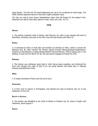 Good division. The 6th and 7th Guard Regiments are not to be considered as tried troops. The
399th Infantry Regiment seems to have but a slight combative value.
The men are said to have shown dissatisfaction when they left Russia for the western front.
Desertions are said to have taken place en route. (Inter. pris. Dec. 15–17.)
1918.
Verdun.
1. The division remained north of Verdun until February 20, when it was relieved and went to
Damvillers, entrained, and went to the Arlon area and was trained until March 15.
Somme.
2. It entrained at Arlon on that date and traveled via Charleroi to Mons, where it arrived the
following day. By night marches the division passed through Maubeuge-Bavai-Englefontaine-
Fontaine au Bois-Bazuel-Le Cateau-Busigny-Bohain-Fresnoy-Péronne, without taking part in any
fighting. It came into line March 25–26, and was heavily engaged at Proyart the 27th.
Hangard.
3. The division was withdrawn about April 6, after having large casualties, and reinforced the
front near Hangard the night of April 9–10, not being relieved until about May 4. Flanking
divisions extended their fronts.
Mons.
4. It rested northwest of Mons until the end of June.
Champagne.
5. It then went to reserve in Champagne, and entered line west of Auberive July 15. It was
withdrawn on the 21st.
Oulchy le Chateau.
6. The division was identified in line north of Oulchy le Chateau July 29, where it fought until
withdrawn, about August 9.
Alsace.
 