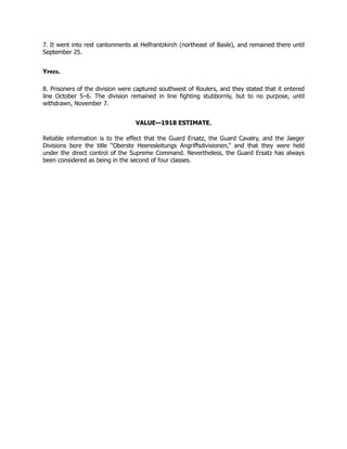 7. It went into rest cantonments at Helfrantzkirch (northeast of Basle), and remained there until
September 25.
Ypres.
8. Prisoners of the division were captured southwest of Roulers, and they stated that it entered
line October 5–6. The division remained in line fighting stubbornly, but to no purpose, until
withdrawn, November 7.
VALUE—1918 ESTIMATE.
Reliable information is to the effect that the Guard Ersatz, the Guard Cavalry, and the Jaeger
Divisions bore the title “Oberste Heeresleitungs Angriffsdivisionen,” and that they were held
under the direct control of the Supreme Command. Nevertheless, the Guard Ersatz has always
been considered as being in the second of four classes.
 
