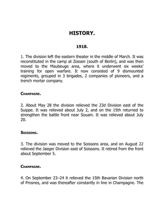 HISTORY.
1918.
1. The division left the eastern theater in the middle of March. It was
reconstituted in the camp at Zossen (south of Berlin), and was then
moved to the Maubeuge area, where it underwent six weeks’
training for open warfare. It now consisted of 9 dismounted
regiments, grouped in 3 brigades, 2 companies of pioneers, and a
trench mortar company.
Champagne.
2. About May 28 the division relieved the 23d Division east of the
Suippe. It was relieved about July 2, and on the 15th returned to
strengthen the battle front near Souain. It was relieved about July
20.
Soissons.
3. The division was moved to the Soissons area, and on August 22
relieved the Jaeger Division east of Soissons. It retired from the front
about September 5.
Champagne.
4. On September 23–24 it relieved the 15th Bavarian Division north
of Prosnes, and was thereafter constantly in line in Champagne. The
 