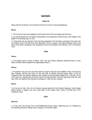 HISTORY.
1914–15.
Along with the 2d Division, the 1st Division forms the 1st Army Corps (Koenigsberg).
Russia.
1. The 1st Army Corps was engaged on the Russian front at the very beginning of the war.
2. Up until November the 1st Division participated in the operations of East Prussia, and notably in the
battle of Tannenberg (Aug. 27–29).
3. In December the two divisions of the 1st Corps separated. The 2d Division remained in the north; the
1st Division went to the 9th Army, from December, 1914, to January, 1915 (Bzura-Rawka), then to the
Army of the South, operating in the Carpathians and on the Dniester, from February, 1915, to February,
1916.
1916.
France.
1. The division went to France in March, 1916. The 41st Infantry Regiment detrained March 13 near
Metz; the 48th Infantry Regiment at Hagondange March 5.
Verdun.
2. The division was put in line near Vaux April 20, fought in the bois de la Caillette in May, in the bois de
Vaux Chapitre, and the bois Fumin in June and July. It suffered enormous losses there. In the 1st
Company of the 41st Infantry Regiment, the numbers on the pay books passed from 1,359 (Apr. 10) to
1,674 (July 19), indicating the arrival of at least 316 reinforcements. From the beginning of the war until
July, 1916, the regiment had received an average of 1,360 men per company.
Russia.
3. At the end of July, 1916, the 1st Division, leaving behind the 41st Infantry Regiment, which fought
before Verdun in August, was once more taken to the eastern front, where it formed part of the
Carpathian Corps.
1917.
Bukovina.
1. In July, 1917, the division was in the Kirlibaba-Dorna-Vatra region. Beginning July 27, it followed up
the retreating Russians, halting, early in August, in the Sereth region.
 
