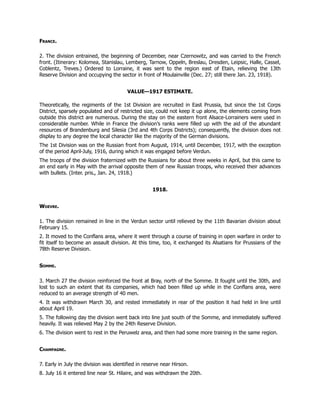 France.
2. The division entrained, the beginning of December, near Czernowitz, and was carried to the French
front. (Itinerary: Kolomea, Stanislau, Lemberg, Tarnow, Oppeln, Breslau, Dresden, Leipsic, Halle, Cassel,
Coblentz, Treves.) Ordered to Lorraine, it was sent to the region east of Etain, relieving the 13th
Reserve Division and occupying the sector in front of Moulainville (Dec. 27; still there Jan. 23, 1918).
VALUE—1917 ESTIMATE.
Theoretically, the regiments of the 1st Division are recruited in East Prussia, but since the 1st Corps
District, sparsely populated and of restricted size, could not keep it up alone, the elements coming from
outside this district are numerous. During the stay on the eastern front Alsace-Lorrainers were used in
considerable number. While in France the division’s ranks were filled up with the aid of the abundant
resources of Brandenburg and Silesia (3rd and 4th Corps Districts); consequently, the division does not
display to any degree the local character like the majority of the German divisions.
The 1st Division was on the Russian front from August, 1914, until December, 1917, with the exception
of the period April-July, 1916, during which it was engaged before Verdun.
The troops of the division fraternized with the Russians for about three weeks in April, but this came to
an end early in May with the arrival opposite them of new Russian troops, who received their advances
with bullets. (Inter. pris., Jan. 24, 1918.)
1918.
Woevre.
1. The division remained in line in the Verdun sector until relieved by the 11th Bavarian division about
February 15.
2. It moved to the Conflans area, where it went through a course of training in open warfare in order to
fit itself to become an assault division. At this time, too, it exchanged its Alsatians for Prussians of the
78th Reserve Division.
Somme.
3. March 27 the division reinforced the front at Bray, north of the Somme. It fought until the 30th, and
lost to such an extent that its companies, which had been filled up while in the Conflans area, were
reduced to an average strength of 40 men.
4. It was withdrawn March 30, and rested immediately in rear of the position it had held in line until
about April 19.
5. The following day the division went back into line just south of the Somme, and immediately suffered
heavily. It was relieved May 2 by the 24th Reserve Division.
6. The division went to rest in the Peruwelz area, and then had some more training in the same region.
Champagne.
7. Early in July the division was identified in reserve near Hirson.
8. July 16 it entered line near St. Hilaire, and was withdrawn the 20th.
 