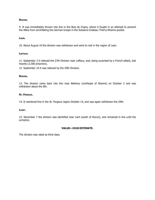 Rheims.
9. It was immediately thrown into line in the Bois de Vrigny, where it fought in an attempt to prevent
the Allies from annihilating the German troops in the Soissons-Chateau Thierry-Rheims pocket.
Laon.
10. About August 10 the division was withdrawn and went to rest in the region of Laon.
Laffaux.
11. September 3 it relieved the 27th Division near Laffaux, and, being surprised by a French attack, lost
heavily (2,300 prisoners).
12. September 16 it was relieved by the 29th Division.
Rheims.
13. The division came back into line near Betheny (northeast of Rheims) on October 2 and was
withdrawn about the 8th.
St. Fergeux.
14. It reentered line in the St. Fergeux region October 14, and was again withdrawn the 29th.
Liart.
15. November 7 the division was identified near Liart (south of Rocroi), and remained in line until the
armistice.
VALUE—1918 ESTIMATE.
The division was rated as third class.
 