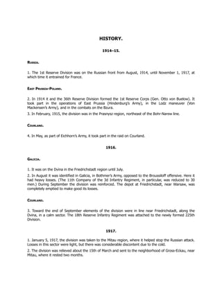 HISTORY.
1914–15.
Russia.
1. The 1st Reserve Division was on the Russian front from August, 1914, until November 1, 1917, at
which time it entrained for France.
East Prussia-Poland.
2. In 1914 it and the 36th Reserve Division formed the 1st Reserve Corps (Gen. Otto von Buelow). It
took part in the operations of East Prussia (Hindenburg’s Army), in the Lodz maneuver (Von
Mackensen’s Army), and in the combats on the Bzura.
3. In February, 1915, the division was in the Prasnysz region, northeast of the Bohr-Narew line.
Courland.
4. In May, as part of Eichhorn’s Army, it took part in the raid on Courland.
1916.
Galicia.
1. It was on the Dvina in the Friedrichstadt region until July.
2. In August it was identified in Galicia, in Bothmer’s Army, opposed to the Broussiloff offensive. Here it
had heavy losses. (The 11th Company of the 3d Infantry Regiment, in particular, was reduced to 30
men.) During September the division was reinforced. The depot at Friedrichstadt, near Warsaw, was
completely emptied to make good its losses.
Courland.
3. Toward the end of September elements of the division were in line near Friedrichstadt, along the
Dvina, in a calm sector. The 18th Reserve Infantry Regiment was attached to the newly formed 225th
Division.
1917.
1. January 5, 1917, the division was taken to the Mitau region, where it helped stop the Russian attack.
Losses in this sector were light, but there was considerable discontent due to the cold.
2. The division was relieved about the 15th of March and sent to the neighborhood of Gross-Eckau, near
Mitau, where it rested two months.
 