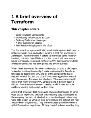 1 A brief overview of
Terraform
This chapter covers
Basic Terraform Components
Introducing Infrastructure as Code
Defining Declarative Languages
A brief overview of Graphs
The Terraform Deployment Workflow
The first time I set up an AWS VPC, which is the system AWS uses to
isolate networks from each other, by hand it took me several days.
Admittedly I had never done it before so there was some research
involved, but even once I’d done it a few times it still took several
hours to manually create and configure a VPC that spanned multiple
availability zones and had both public and private subnets.
When I first discovered Terraform I attempted to build a VPC again.
Instead of creating it manually, I wrote code using the Terraform
language to describe my VPC and all of the components that it
needed. When I first ran the code it’s not an exaggeration to say I
was blown away- Terraform launched over 70 resources needed to
create that highly available VPC Structure and it did it in about a
minute. From then on whenever I needed a VPC it was a simple
matter of reusing that already written code.
A task that previously took hours was now an afterthought. In some
ways just as important, that task was suddenly easy. Developers at
the company I worked at who had no understanding of networking
were able to spin up VPCs on their own because the difficult bits had
already been programmed. They were no longer gated by someone
with infrastructure experience. All they needed to know was that they
 
