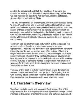 needed the component and that they could get it by using the
module we already built. This didn’t stop at networking, before long
we had modules for launching web services, creating databases,
storing objects, and utilizing CDNs.
This had a huge effect on the company. Infrastructure stopped being
“a project” and turned into a series of building blocks that we could
reuse over and over again for completely different systems. Even the
quality of these systems improved, as making an improvement for
one project normally involved updating the building block component
with new or improved functionality. If someone needed a new feature
for the VPC module that feature became available to every project in
the company.
Terraform also led another huge culture shift at the companies I’ve
worked at. Once Terraform is introduced systems become
reproducible. That is to say, if you build out a platform with Terraform
it is really easy to spin up another copy of it. Instead of having a
single Test Environment for our products, each developer could spin
up environments whenever they wanted. Developers could work on
new features while having the entire real system there while working
on new features. If someone wanted to experiment with changes it
was easy for them to apply those changes to their own environment
and iterate on them at will.
The goal of this book is to help you learn how to use Terraform so
you can bring these benefits to your projects. We’re going to start
with the very basics so you can reap the benefits immediately and
then expand on that knowledge with more advanced topics.
1.1 Terraform Overview
Terraform exists to create and manage infrastructure. One of the
major reasons that it is so powerful is that it provides a single unified
interface to thousands of different vendors and software systems. It
 