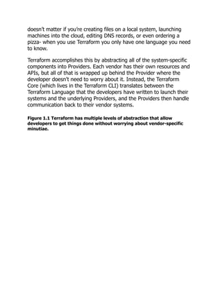 doesn’t matter if you’re creating files on a local system, launching
machines into the cloud, editing DNS records, or even ordering a
pizza- when you use Terraform you only have one language you need
to know.
Terraform accomplishes this by abstracting all of the system-specific
components into Providers. Each vendor has their own resources and
APIs, but all of that is wrapped up behind the Provider where the
developer doesn’t need to worry about it. Instead, the Terraform
Core (which lives in the Terraform CLI) translates between the
Terraform Language that the developers have written to launch their
systems and the underlying Providers, and the Providers then handle
communication back to their vendor systems.
Figure 1.1 Terraform has multiple levels of abstraction that allow
developers to get things done without worrying about vendor-specific
minutiae.
 