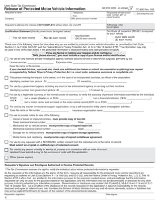 Clear form
Utah State Tax Commission
                                                                                                  Get forms online - tax.utah.gov
Release of Protected Motor Vehicle Information                                                                                      TC-890 Rev. 1/06
Requester's name                                                       Telephone:                      Requested vehicle record      See Attached List.
                                                                                                       plate number, VIN ,or
                                                                       Fax:
                                                                                                       owner's name
                                                                     DMV phone account number
Company

                                                                                                       (Office Use Only)
Requester's address (this release is NOT COMPLETE without street, city, and ZIP)
                                                                                                       Current plate

                                                                                                       Certificate of Inspection (TC-661) is required
Justification Statement (this document must be signed below)
                                                                                                       for each vehicle
                                                                          Mail Microfilm                        Out of state search
         Fax ($4 each record)            Mail ($3 each record)            ($6.50 each record)                   ($2 each record)

Check one of the following boxes that describes why you are entitled to protected motor vehicle information as permitted by Utah Code
Section 41-1a-116(4), 63-2-201 and the Federal Driver’s Privacy Protection Act, U. S. C. Title 18 Section 2721. This information may only
be used in one of the ways listed. If this protected information is disclosed federal and state penalties will apply.
                                           If you are faxing or mailing your request, and do not have a
                          quot;DMV phone account,quot; you must include a copy of your license and/or identification.
    For use by any licensed private investigative agency, licensed security service or attorney for purposes provided by law.
     License number: ____________________            Expiration date: ____________________
     Case file name or file number _____________________.
     If you checked this box, you must also check one additional box below or submit documentation explaining how request
     is supported by Federal Drivers Privacy Protection Act, i.e. court order, subpoena, summons or complaints, etc.

     The person making the request is the owner, or in the case of an incorporated business, an officer of the corporation.
     Identifying number from picture I.D.: _____________________. I.D. issued by ___________________________.

     For use by a government agency, including any court or law enforcement agency, in carrying out their functions.
     Identifying number from government picture I.D. _____________________. I.D. issued by ___________________________.
     For use by a legitimate business, in the normal course of business, to verify the accuracy of personal information submitted by the individual.
     Check                                                                              I am a financial institution (FEIN: __________________)
                   I am a dealer (Dealer no. or FEIN: _________________)
     one:
                   I am a motor carrier and am listed on the motor vehicle record (DOT no. or FEIN: __________________)
     For use by any insurer or insurance support organization, or by a self-insured for entity claims investigation activities.
     Case file name or file number _____________________.             Insurance organization name _______________________________.

     For use to provide notice for one of the following:
        Owner of towed or impound vehicles - must provide copy of tow bill.
        Tower business license number: __________________.          State: ____________.
        Mechanics lien to vehicle owners - must provide copy of signed repair bill.
        Mechanics business license number: __________________. State: ____________.
        Storage lien to vehicle owners - must provide copy of signed storage agreement.
        Mobile home park residency - must provide copy of signed rental/lease agreement.

     For use by any requester with a NOTARIZED, written consent from the individual who is the name on record.
     Must submit an original or certified copy of notarized consent.
     For use by any person or entity for service of process or in connection with an order of a court.
     Applicant must submit a copy of the summons or order with this application.

      Other (please explain)


Requester's Signature and Employees Authorized to Receive Protected Records
* The Tax Commission reserves the right to notify the individual about whom protected information is requested.
As the requester of this information and the signer of this form, I assume all responsibility for the protected motor vehicle record(s) I am
requesting as outlined in Utah Code Sections 41-1a 116(4)(a) and 63-2-202, and the Federal Driver's Privacy Protection Act, U. S. C. Title 18
Section 2721. I affirm that I am entitled to this information pursuant to the reason(s) marked above; and acknowledge that the information
requested can only be used for the purpose stated on this application; and this information may not be disseminated or disclosed for any other
purpose, including advertising or solicitation purposes. Dissemination or disclosure may violate Utah Code 62-2, 53-9-118 and 119 and U. S. C.
Title 18 Chapter 123. As a condition of the disclosure of the records requested in this application, I assume responsibility for the records
disclosed and agree to indemnify and hold harmless the Division of Motor Vehicles from any and all claims, demands, actions or liabilities that
may accrue against the Division by reason of the violation of the aforementioned statutes.
Requester's signature                                                                                 Date signed
X
 