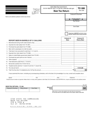 Clear form
                                                                                                                                     Print Form


                                                                                                                 Utah State Tax Commission
                                                                                                                                                                                                   TC-386
                                                                                                       210 N 1950 W • SLC, UT 84134 • www.tax.utah.gov
                                                                                                                                                                                                     Rev. 2/09
                                                                                                                                   Beer Tax Return
                                                                                                                                                                                  Federal ID Number
Name and address (please correct any errors)
                                                                                                                                                                                      Use this number for
                                                                                                                                                                                        all references
 Start below this line. Enter your company name and address.                                                                                                                              Tax Period


                                                                                                                                                                                          Due Date



                                                                                                                                                                             Check box if AMENDED and enter correct
                                                                                                                                                                             REPORT PERIOD (above) being amended.



                                                                                                                                                                 Column A                          Column B
                                                                                                                                                                   Beer                           Heavy Beer
       REPORT BEER IN BARRELS OF 31 GALLONS
 1. Manufactured during month (Utah brewers only).............................................................................
 2. Imported into Utah (attach form TC-387) .........................................................................................
 3. Purchased tax paid (attach form TC-388)........................................................................................
 4. Beer sold to passengers (no Utah tax paid).....................................................................................
 5. Total beer to be accounted for (add lines 1, 2, 3 and 4) ..................................................................
 6. Exported from Utah (attach form TC-389) .......................................................................................
 7. Sales to United States government (attach form TC-391) ...............................................................
 8. Purchased tax paid (same as line 3 above).....................................................................................
 9. Other (explain): __ _ _ _ _ _ _ _ _ _ _ _ _ _ _ _ _ _ _
                       __________________
10. Total deductions (add lines 6, 7, 8 and 9)........................................................................................
11. Net barrels (subtract line 10 from line 5)..........................................................................................
12. Taxable barrels (add line 11 column A and line 11 column B).............................................................................................
                                                                                                                                                                                                   X $12.80
13. Tax rate per barrel ...............................................................................................................................................................
                                                                                                                                                                                          •   $                  00
14. Total Tax Due (line 12 multiplied by line 13) Pay this amount .............................................................................................

       I have examined this return, including any accompanying schedules, and to the best of my knowledge it is a true, correct and complete return.


       Signed                                                                     Title                                                      Date                               Telephone
 Include account number on payment. Make check or money order payable to Utah State Tax Commission. Send ENTIRE form, coupon and payment to the address below.




                                                                                                                                                                                                            Rev. 2/09
BEER TAX RETURN – TC-386
                                                                                                                 Amount
                                                                                                                                                                                                            00
  Federal ID Number                    Filing Period                   Due Date                                    Paid
                                                                                                                                Make check or money order payable to the Utah State Tax Commission.
                                                                                                                                Do not send cash. Do not staple check to this coupon. Detach check stub.




            UTAH STATE TAX COMMISSION
            BEER TAX RETURN
            210 N 1950 W
            SLC UT 84134-0130

                                                                                                                                                                                          Print Form

 IMPORTANT: To protect your privacy, use the quot;Clear formquot; button when you are finished.                                                                                          Clear form
 