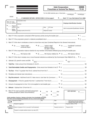 Clear form
                                                                                                                      Print Form

                                                                                                     Utah Corporation
         20801
                                                                                               Franchise or Income Tax Return                                   TC-20

                                                                                     For the 2008 calendar year, or fiscal year______________ to ______________
                                                                                                                                  mm/dd/yyyy       mm/dd/yyyy
         9999
                          ___ IF AMENDED RETURN - ENTER CODE (1-4) from page 6                                             ___ Mark “X” if you filed federal Form 8886

                          Corporation name
  Mark “X” if this
  is a new address:                                                                                                              Employer Identification Number:
                          Address
     ___ Physical                                                                                                                ___________________
         address          City                                                       State         ZIP Code
                                                                                                                                 Utah Incorporation/Qualification Number:
     ___ Mailing
         address          Foreign country (if not U.S.)                              Telephone number
                                                                                                                                 ___________________


 1. Mark “X” if the corporation conducted UTAH business activity during the taxable year.................................................                        1 ___

 2. Mark “X” if the corporation joined in a federal consolidated return ................................................................................         2 ___

 3. Mark “X” if this return constitutes a (mark no more than one) (see Combined Reports in the General Instructions):

                  3a ___ “water's edge”               3b ___ “water’s edge”                   3c ___ “worldwide” combined
                         combined report                       election under                             report
                                                               UC §59-7-402(2)
 4. Mark “X” if the corporation made an election for any member of the federal affiliated group during the taxable year:

                  4a _____ IRC Section 338                             4b ___ IRC Section 338(h)(10)                          4c ___ IRC Section 336 (e)

 5. Mark “X” if this return includes one or more financial institutions as defined by Tax Commission Rule R865-6F-32 .....                                       5 ___

 6. Ultimate U.S. parent's name and EIN:                       ________________________                                                 _______________
                                                               Name                                                                      EIN

 7. Total Tax – Enter amount from Schedule A, line 23 ...................................................                    7 _________________ . 00

 8. Total Refundable Credits and Prepayments – Enter amount from Schedule A, line 27                                         8 _________________ . 00

 9. Tax Due – If line 7 is greater than line 8, subtract line 8 from line 7 ...........................                      9 _________________ . 00

10. Penalties and interest (see instructions) .....................................................................          10 _________________ . 00

11. Pay this amount – Add lines 9 and 10. Make check to: Utah State Tax Commission ......                                    11 _________________ . 00

12. Overpayment – If line 8 is greater than line 7, subtract line 7 from line 8..................                            12 _________________ . 00

13. Amount of overpayment on line 12 to to be applied to next taxable year ...................                               13 _________________ . 00

14. Refund – Subtract line 13 from line 12.......................................................................            14 _________________ . 00

15. Mark “X” for each quarterly estimated prepayment                                                                                     USTC USE ONLY
                                                                                             1st                     2nd
    meeting exceptions (attach documentation):                                 ___                        ___                                                    ____

                                                                                             3rd                     4th
                                                                               ___                        ___
   Under penalties of perjury, I declare to the best of my knowledge and belief,
   this return and accompanying schedules are true, correct and complete.
               Signature of officer                                          Title                            Date                        Check here if the Tax Commission
    SIGN
                                                                                                                                          may discuss this return with the
    HERE                                                                                                                                  preparer shown below (see page 7)
                   Preparer’s signature                                                                       Date                   Preparer’s SSN or PTIN
       Paid
    Preparer's Name of preparer’s firm (or yourself, if self-employed)                                        Preparer’s phone no.    Preparer’s EIN
     Section
                   Preparer’s complete address (street, city, state, ZIP)



                                                                                                                                                Clear form
 