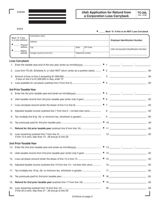 Clear form
                                                                                                                Print Form

         20898                                                                           Utah Application for Refund from                              TC-20L
                                                                                                                                                        Rev. 12/08
                                                                                          a Corporation Loss Carryback



        9999
                                                                                                           • ___ Mark “X” if this is an REIT Loss Carryback
                         Corporation name
  Mark “X” if this
  is a new address:                                                                                                       Employer Identification Number:
                         Address
  • ___ Physical                                                                                                          ______
                                                                                                                           _ _ _ _ _ ________
             address     City                                                    State      ZIP Code
                                                                                                                          Utah Incorporation/Qualification Number:
  • ___ Mailing
             address     Foreign country (if not U.S.)                           Telephone number
                                                                                                                          ______
                                                                                                                           _ _ _ _ _ ________


Loss Carryback
                                                                                                                    •                /_____ /_______
 1. Enter the taxable year-end of the loss year (enter as mm/dd/yyyy)............................                       1 _____

                                                                                                                    •
 2. Loss from TC-20, Schedule A, or Utah REIT return (enter as a positive value) .........                              2 ____________ _ _ . 00
                                                                                                                                      ___

 3. Amount of loss on line 2 exceeding $1,000,000 .........................................................             3 ____________ _ _ . 00
                                                                                                                                      ___
    If loss on line 2 is $1,000,000 or less, enter “0”
                                                                                                                    •
 4. Loss available for carryback (subtract line 3 from line 2) ............................................             4 _____________ _ _ . 00
                                                                                                                                       __

3rd Prior Taxable Year
                                                                                                                    •                /_____ /_______
 5. Enter the 3rd prior taxable year-end (enter as mm/dd/yyyy).......................................                   5 _____

                                                                                                                    •
 6. Utah taxable income from 3rd prior taxable year (enter only if gain) ..........................                     6 _____________ _ _ . 00
                                                                                                                                       __

                                                                                                                    •
 7. Loss carryback amount (enter the lesser of line 4 or line 6) .......................................                7 _____________ _ _ . 00
                                                                                                                                       __

 8. Adjusted taxable income (subtract line 7 from line 6 – not less than zero) .................                        8 _____________ _ _ . 00
                                                                                                                                       __

 9. Tax (multiply line 8 by .05, or minimum tax, whichever is greater) ..............................                   9 _____________ _ _ . 00
                                                                                                                                       __

                                                                                                                    •
10. Tax previously paid for 3rd prior taxable year..............................................................        10 ___________ _ _ _ . 00
                                                                                                                                      ___

                                                                                                                    •
11. Refund for 3rd prior taxable year (subtract line 9 from line 10)...............................                     11 _____________ _ _ . 00
                                                                                                                                        __

12. Loss remaining (subtract line 7 from line 4) ................................................................       12 _____________ _ _ . 00
                                                                                                                                        __
    If line 12 is zero, skip lines 13 - 28 and go to line 29.

2nd Prior Taxable Year
                                                                                                                    •                /_____ /_______
13. Enter the 2nd prior taxable year-end (enter as mm/dd/yyyy)......................................                    13 _____

                                                                                                                    •
14. Utah taxable income from 2nd prior taxable year (enter only if gain) .........................                      14 _____________ _ _ . 00
                                                                                                                                        __

                                                                                                                    •
15. Loss carryback amount (enter the lesser of line 12 or line 14 ....................................                  15 _____________ _ _ . 00
                                                                                                                                        __

16. Adjusted taxable income (subtract line 15 from line 14 – not less than zero) .............                          16 _____________ _ _ . 00
                                                                                                                                        __

17. Tax (multiply line 16 by .05, or minimum tax, whichever is greater .............................                    17 _____________ _ _ . 00
                                                                                                                                        __

                                                                                                                    •
18. Tax previously paid for 2nd prior taxable year.............................................................         18 _____________ _ _ . 00
                                                                                                                                        __

                                                                                                                    •
19. Refund for 2nd prior taxable year (subtract line 17 from line 18) ............................                      19 _____________ _ _ . 00
                                                                                                                                        __

20. Loss remaining (subtract line 15 from line 12) ............................................................         20 _____________ _ _ . 00
                                                                                                                                        __
    If line 20 is zero, skip lines 21 - 28 and go to line 29.

                                                                             Continue on page 2
 