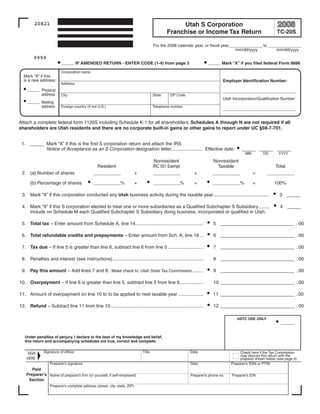 Clear form
                                                                                                                      Print Form

         20821                                                                                      Utah S Corporation
                                                                                               Franchise or Income Tax Return                                TC-20S

                                                                                       For the 2008 calendar year, or fiscal year______________ to ______________
                                                                                                                                    mm/dd/yyyy         mm/dd/yyyy
        9999
                         ___ IF AMENDED RETURN - ENTER CODE (1-4) from page 3                                          _ _ Mark “X” if you filed federal Form 8886
                                                                                                                        _

                         Corporation name
  Mark “X” if this
  is a new address:                                                                                                           Employer Identification Number:
                         Address
    ___ Physical                                                                                                              ______
                                                                                                                               _ _ _ _ _ ________
        address          City                                                          State    ZIP Code
                                                                                                                              Utah Incorporation/Qualification Number:
    ___ Mailing
        address          Foreign country (if not U.S.)                                 Telephone number
                                                                                                                              ______
                                                                                                                               _ _ _ _ _ ________


Attach a complete federal form 1120S including Schedule K-1 for all shareholders. Schedules A through N are not required if all
shareholders are Utah residents and there are no corporate built-in gains or other gains to report under UC §59-7-701.


 1. _ _ Mark “X” if this is the first S corporation return and attach the IRS
     _
        Notice of Acceptance as an S Corporation designation letter........................ Effective date:                              ___ _____
                                                                                                                                                 _
                                                                                                                                           MM        DD       YYYY

                                                                                        Nonresident                      Nonresident
                                                Resident                               IRC 501 Exempt                     Taxable                           Total
 2. (a) Number of shares                                                   +                                 +                                  =
                                             _______                                   ____
                                                                                        ___                              ____
                                                                                                                          ___                          _______

      (b) Percentage of shares               _______%                      +           _ _ _ _%              +           _ _ _ _%               =           100%
                                                                                        ___                               ___

 3. Mark “X” if this corporation conducted any Utah business activity during the taxable year ..........................................                       3 __
                                                                                                                                                                  _

 4. Mark “X” if this S corporation elected to treat one or more subsidiaries as a Qualified Subchapter S Subsidiary ........                                   4 __
                                                                                                                                                                  _
    Include on Schedule M each Qualified Subchapter S Subsidiary doing business, incorporated or qualified in Utah.

 5. Total tax – Enter amount from Schedule A, line 14....................................................                5 _____________ _ _ . 00
                                                                                                                                        __

 6. Total refundable credits and prepayments – Enter amount from Sch. A, line 18 ...                                     6 ____________ _ _ . 00
                                                                                                                                       ___

 7. Tax due – If line 5 is greater than line 6, subtract line 6 from line 5 ...........................                  7 ____________ _ _ . 00
                                                                                                                                       ___

 8. Penalties and interest (see instructions) .....................................................................      8 _____________ _ _ . 00
                                                                                                                                        __

 9. Pay this amount – Add lines 7 and 8. Make check to: Utah State Tax Commission ........                               9 ____________ _ _ . 00
                                                                                                                                       ___

10. Overpayment – If line 6 is greater than line 5, subtract line 5 from line 6..................                        10 ____________ _ _ . 00
                                                                                                                                        ___

11. Amount of overpayment on line 10 to to be applied to next taxable year ...................                           11 _____________ _ _ . 00
                                                                                                                                         __

12. Refund – Subtract line 11 from line 10.......................................................................        12 _____________ _ _ . 00
                                                                                                                                         __

                                                                                                                                      USTC USE ONLY
                                                                                                                                                               ____


   Under penalties of perjury, I declare to the best of my knowledge and belief,
   this return and accompanying schedules are true, correct and complete.

              Signature of officer                                             Title                       Date                         Check here if the Tax Commission
    SIGN
                                                                                                                                        may discuss this return with the
    HERE                                                                                                                                preparer shown below (see page 4)
                  Preparer’s signature                                                                     Date                    Preparer’s SSN or PTIN
       Paid
    Preparer's Name of preparer’s firm (or yourself, if self-employed)                                     Preparer’s phone no.    Preparer’s EIN
     Section
                  Preparer’s complete address (street, city, state, ZIP)



     IMPORTANT: To protect your privacy, use the quot;Clear formquot; button when you are finished.                                                  Clear form
 