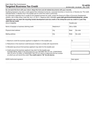 Clear form
Utah State Tax Commission
                                                                                                                                       TC-40TB
Targeted Business Tax Credit                                                                                                           Rev. 12/08
                                                                                                     Get forms online - tax.utah.gov

Do not send this form with your return. Keep this form and all related documents with your records.
Qualifying taxpayers may take a credit against their individual income tax, corporate franchise or income tax, or fiduciary tax. The credit,
indicated below, is allowed only in the taxable year for which the credit is authorized.
For information regarding how to qualify for the targeted business tax credit, contact the Governor's Office of Economic Development
(GOED), 324 S State Street, Suite 500, SLC, UT, 84111; Telephone (801) 538-8804; goed.utah.gov/incentives/enterprise_zones.
Taxpayers may not claim the recycling market development zone tax credit or the enterprise zone tax credit in a year they
claim this tax credit.
                                                                                              Taxable year
Zone of eligibility

                                                                                Telephone #
Name of taxpayer or business claiming credit                                                               EIN or SSN

                                                                                                                       Zip code
Physical street address                                                                                   State
                                                                                City

                                                                                                          State        Zip code
                                                                                City
Mailing address



                                                                                                               $
1. Maximum credit the business applicant is eligible for in this taxable year

2. Reductions in the maximum credit because of failure to comply with requirements

3. Allocated cap amount the business applicant may claim for this taxable year

4. Credit amount the business applicant may claim for this taxable year
   PLEASE READ: Refer to the instructions for your INCOME TAX (TC-40), CORPORATE
   TAX (TC-20 or TC-20S), or FIDUCIARY TAX (TC-41) return to determine the line number
   on which you will record this credit. The credit code is quot;40quot; for all returns.

GOED Authorized signature                                                                                      Date signed
 