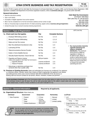 Print Form        Clear Entire Form            Clear Page 1
                                 Dept. of Commerce DBA Info
                                                                                                                                                   TC-69
                        UTAH STATE BUSINESS AND TAX REGISTRATION                                                                                 Rev. 12/08

Use form TC-69 to register with the Utah State Tax Commission for all taxes listed below. To register a DBA, use the Business Name Registration / DBA
Application, available at all Department of Commerce registration locations, online at commerce.utah.gov, or by phone at 801-530-4849.

General Instructions
                                                                                                                              Utah State Tax Commission
• Read the instructions carefully.
                                                                                                                                      210 North 1950 West
•   Type or print clearly.
                                                                                                                            Salt Lake City, UT 84134-3310
•   Incomplete or illegible registration forms will be rejected.
                                                                                                                                              801-297-2200
•   Mail or fax the completed form to the Tax Commission (address and fax number at right).                                                 1-800-662-4335
•   Allow us 15 business days to process this form. For faster processing, register online at business.utah.gov/registration.           Fax: 801-297-3573
                                                                                                                                        www.tax.utah.gov
•   Contact the proper city or county for business licensing requirements.


                                                                                                                                    USTC Use Only
Section 1 – Type of Registration
1a. Check each box that applies                                  Fee                Complete Sections
           Employer Withholding License                          No Fee                   2, 4, 6

           Mineral Production Withholding                        No Fee                   2, 5, 6

           Sales and Use Tax License                             No Fee                   2, 3, 6

           Beer Tax (distributor/manufacturer only)              No Fee                   2, 6
                                                                                                                      † You must provide a bond for
           Lubricating Oil Fee                                   No Fee                   2, 6                          cigarette stamping and
                                                                                                                        tobacco wholesale
           Telecommunications Service Provider                   No Fee                   2, 3, 6                       distribution. The minimum
                                                                                                                        bond amount is $500 for
           Cable or Home Satellite Service                       No Fee                   2, 6
                                                                                                                        cigarettes or tobacco, or
           Sexually Explicit Business / Escort Service           No Fee                   2, 6                          $1,000 for both. Obtain a
                                                                                                                        surety or performance bond
           Cigarette and Tobacco License                         $30 per location         2, 6                          from an insurance company.
           (make check payable to Utah State Tax Commission)
                                                                                                                        Attach the bond to this form,
                Cigarette Stamper                                License and Bond†        2, 6                          or forward the bond after
                Tobacco Products                                 License and Bond†        2, 6                          submitting the form.
           Natural gas or electricity purchases from
           someone other than a public utility                   No Fee                   2, 6

1b. Previous or Existing Accounts: Sales and withholding tax licenses are conditional. If an applicant
      or a fiduciary (officer, member, owner) has a history of filing or paying late, the applicant must resolve
      past delinquencies and/or post a bond of between $25,000 and $500,000. Enter all previous or
      existing Utah tax account numbers for all owners, officers, members, trustees and partners: ____________________________________

        If you purchase a business, get a Tax Commission letter from the seller stating no sales and use tax is due, or withhold enough of
        the purchase money to pay all taxes. You will be held personally liable for the seller's unpaid sales and use tax, including all
        sales-related taxes, if neither of these conditions is met (Utah Code §59-12-112).



Section 2 – General Information                                      Required by all applicants.

2a. Organizational Structure Must check one.
         Individual                  Government                Corporation           Partnership              LLC/Trust
             Sole Proprietor           Federal                   C Corp                  General                  LLC
                                                                                                                  Check the return the LLC files with the IRS
                                       State                     S Corp                  Limited
                                                                                                                        Corp.          Part.
                                                                 (Attach IRS
                                       Tribal                                            Limited Liability
                                                                 approval letter)
                                       Political Subdivision     Non-profit                                       Single Member LLC
                                                                                                                  Check the return the LLC files with the IRS
                                                                                                                        Indiv.         Corp.          Part.
             NOTE: You do not need to file this form if you register your business online.
                                                                                                                  Trust
                   You can register with the Tax Commission, Dept. of Commerce, Dept.                             Check the return the Trust files with the IRS
                   of Workforce Services and select local governments all together at
                                                                                                                        Fiduciary      Corp.          Part.
                   business.utah.gov/registration.
 