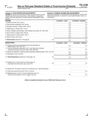 Clear form
                                                                                                                                  TC-41B
                     Non or Part-year Resident Estate or Trust Income Schedule                                                       Rev. 12/08
   41085                                                                                                  EIN
                      Name of estate or trust


Column A - UTAH INCOME AND ADJUSTMENTS                                   Column B - FEDERAL INCOME AND ADJUSTMENTS
                                                                         Enter the total amount of income (loss) from all sources, and the total
INCOME: Enter all income (loss) from Utah sources while not a Utah
                                                                         deductions specified, as reported on your federal fiduciary return, as
resident, plus all income (loss) while a Utah resident, as specified
                                                                         noted below.
below. Enter each deduction (or portion thereof) attributable to Utah
income.
INCOME                                                                                   COLUMN A - UTAH              COLUMN B - FEDERAL
1. Interest income (1041, line 1)                                                                                                            00
                                                                                                                00
                                1, line 2a
2. Total ordinary dividends                                                                                                                  00
                                                                                                                00
3. Business income or (loss) (1041, line 3)                                                                                                  00
                                                                                                                00
4. Capital gain or (loss) (1041, line 4)                                                                                                     00
                                                                                                                00
5. Rents, royalties, partnerships, other estates and trusts, etc.                                                                            00
                                                                                                                00
6. Farm income or (loss) (1041, line 6)                                                                                                      00
                                                                                                                00
7. Ordinary gain or (loss) (1041, line 7)                                                                                                    00
                                                                                                                00
                                                                                                                00
                      1,   8                                                                                                                 00
8. Other income
9. Total income (add lines 1 through 8)                                                                                                      00
                                                                                                                00
DEDUCTIONS                                                                               COLUMN A - UTAH                COLUMN B - FEDERAL
10. Fiduciary fees for administering trust and deducted on
                                                                                                                                             00
                                                                                                                00
    federal return (1041, line 12)
11. Income distribution deduction (1041, line 18) (do not include
                                                                                                                00                           00
    cemetery perpetual care fund fees under IRC 642)
12. Estate tax deduction including certain generation-skipping taxes (1041, line 19)                            00                           00
13. Exemption (1041, line 20)                                                                                   00                           00
14. Total deductions (add lines 10 through 13)                                                                                               00
                                                                                                                00


15. Subtract line 14 from line 9 for both column A
                                                                                                                                             00
                                                                                                                00
    and column B (if less than zero, enter quot;0quot;)


16. Divide line 15 column A by line 15 column B (to 4 decimal places)
17. Enter tax amount from form TC-41, line 23                                                                                                00
18. Multiply the tax on line 17 by the decimal on line 16
                                                                                                                                             00
    and enter the results on TC-41, page 2, line 24


                                   Attach completed schedule to your 2008 Utah fiduciary return
 