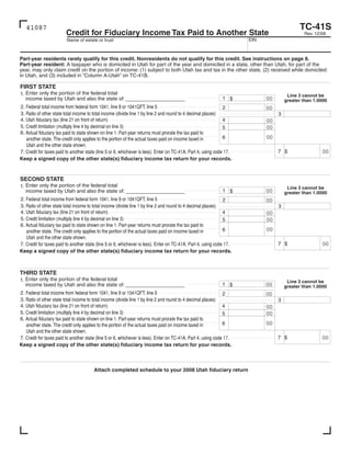 Clear form
                                                                                                                                           TC-41S
   41087
                         Credit for Fiduciary Income Tax Paid to Another State                                                                Rev. 12/08
                                                                                                                      EIN
                         Name of estate or trust



Part-year residents rarely qualify for this credit. Nonresidents do not qualify for this credit. See instructions on page 8.
Part-year resident: A taxpayer who is domiciled in Utah for part of the year and domiciled in a state, other than Utah, for part of the
year, may only claim credit on the portion of income: (1) subject to both Utah tax and tax in the other state, (2) received while domiciled
in Utah, and (3) included in “Column A-Utah” on TC-41B.

FIRST STATE
1. Enter only the portion of the federal total                                                                                        Line 3 cannot be
                                                                                                             1$             00
   income taxed by Utah and also the state of: _________________________                                                             greater than 1.0000
2. Federal total income from federal form 1041, line 9 or 1041QFT, line 5                                      2            00
3. Ratio of other state total income to total income (divide line 1 by line 2 and round to 4 decimal places)                     3
4. Utah fiduciary tax (line 21 on front of return)                                                             4            00
5. Credit limitation (multiply line 4 by decimal on line 3)                                                                 00
                                                                                                               5
6. Actual fiduciary tax paid to state shown on line 1. Part-year returns must prorate the tax paid to
                                                                                                                            00
                                                                                                               6
   another state. The credit only applies to the portion of the actual taxes paid on income taxed in
   Utah and the other state shown.
                                                                                                                                                      00
                                                                                                                                 7$
7. Credit for taxes paid to another state (line 5 or 6, whichever is less). Enter on TC-41A, Part 4, using code 17.
Keep a signed copy of the other state(s) fiduciary income tax return for your records.


SECOND STATE
1. Enter only the portion of the federal total                                                                                        Line 3 cannot be
                                                                                                             1$             00
   income taxed by Utah and also the state of: _________________________                                                             greater than 1.0000
2. Federal total income from federal form 1041, line 9 or 1041QFT, line 5                                      2            00
3. Ratio of other state total income to total income (divide line 1 by line 2 and round to 4 decimal places)                     3
4. Utah fiduciary tax (line 21 on front of return)                                                             4            00
5. Credit limitation (multiply line 4 by decimal on line 3)                                                                 00
                                                                                                               5
6. Actual fiduciary tax paid to state shown on line 1. Part-year returns must prorate the tax paid to
                                                                                                                            00
                                                                                                               6
   another state. The credit only applies to the portion of the actual taxes paid on income taxed in
   Utah and the other state shown.
                                                                                                                                                      00
                                                                                                                                 7$
7. Credit for taxes paid to another state (line 5 or 6, whichever is less). Enter on TC-41A, Part 4, using code 17.
Keep a signed copy of the other state(s) fiduciary income tax return for your records.



THIRD STATE
1. Enter only the portion of the federal total                                                                                        Line 3 cannot be
                                                                                                             1$             00
   income taxed by Utah and also the state of: _________________________                                                             greater than 1.0000
2. Federal total income from federal form 1041, line 9 or 1041QFT, line 5                                      2            00
3. Ratio of other state total income to total income (divide line 1 by line 2 and round to 4 decimal places)                     3
4. Utah fiduciary tax (line 21 on front of return)                                                             4            00
5. Credit limitation (multiply line 4 by decimal on line 3)                                                                 00
                                                                                                               5
6. Actual fiduciary tax paid to state shown on line 1. Part-year returns must prorate the tax paid to
                                                                                                                            00
                                                                                                               6
   another state. The credit only applies to the portion of the actual taxes paid on income taxed in
   Utah and the other state shown.
                                                                                                                                                      00
                                                                                                                                 7$
7. Credit for taxes paid to another state (line 5 or 6, whichever is less). Enter on TC-41A, Part 4, using code 17.
Keep a signed copy of the other state(s) fiduciary income tax return for your records.



                                        Attach completed schedule to your 2008 Utah fiduciary return
 