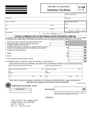 Clear form
                                                                                                             Print Form


                                                                                      Utah State Tax Commission                                          TC-44R
                                                                                      Inheritance Tax Return                                             Rev. 2/98

                                                                                                                           Social Security Number


ESTATE OF:                                                                                                                 Probate No.:

Address of decedent                                                                                                        FOR OFFICIAL USE ONLY
                                                                                                                           Aud by
City                                                                                        County

                                                                                                                           Report
                                                                                            ZIP Code
State
                                                                                                                                    Def          Ref            N.C.
Date of Death                                                                                                              Date original return was filed
                                                                           Check if this is an AMENDED return

                   ATTACH A COMPLETE COPY OF THE FEDERAL ESTATE TAX RETURN, FORM 706
For resident estates: Complete lines 1 through 6 below and Schedule A on the reverse side if a credit for death tax imposed by another state is allowable.
For nonresident estates: Begin with line 3 and determine the federal state death tax credit payable to Utah from Schedule B on the reverse side.

                                                                                                                            00
1. Federal state death tax credit allowed per federal estate tax return
                                                                                      1.
2. Deduction allowable for portion of credit paid to other states
                                                                                                                            00
   (Complete Schedule A on reverse side)                                              2.
                                                                                                                                                                       00
3. Total federal state death tax credit payable to Utah (For resident estates, line 1
                                                                                                                                    3.
   less line 2; for nonresident estates, line 5 of Schedule B on reverse side)
                                                                                                                                                                       00
4. Prepayments or previous payments                                                                                                 4.
                                                                                                                                                                       00
5. Penalty                                                                                                                          5.
                                                                                                                                                                       00
6. Interest                                                                                                                         6.
                                                                                                                                                                       00
7. Net tax due (line 3 less line 4 plus lines 5 and 6)                                                                              7.
                                                                                                                                                                       00
8. Net refund due (if line 4 exceeds line 3, subtract the total of lines 3, 5 and 6 from line 4)                                    8.
        I declare that to the best of my knowledge, this return and its accompanying schedules are true, complete and correct.
        Name of Personal Representative (Please Print)                            Name of Preparer (Please Print)

        Signature of Personal Representative                                                                                                             Date
                                                                          Date    Signature of Preparer
        X                                                                         X
                                                                                  Address
        Address

        City                                         State          ZIP           City                                              State          ZIP


          Make check or money order payable to Utah State Tax Commission. Send ENTIRE form, coupon and payment to:
                                  Utah State Tax Commission, 210 N 1950 W, SLC UT 84134-0130
                                                                                                                                                    44R.FRM Rev. 2/98

               INHERITANCE TAX RETURN - TC-44R

                                                                                                                                                                   00
                      Social Security #                                          Amount Paid

                                                                                                     Make check or money order payable to the Utah State Tax Commission.
                                                                                                     Do not send cash. Do not staple check to this coupon.


                                                                                 ESTATE OF:

            UTAH STATE TAX COMMISSION
            INHERITANCE TAX RETURN
            210 N 1950 W
            SLC UT 84134-0130

            IMPORTANT: To protect your privacy, use the quot;Clear formquot; button when you are finished.                                             Clear form
 