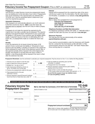 Utah State Tax Commission
                                                                                                                                               TC-548
Fiduciary Income Tax Prepayment Coupon (This is NOT an extension form)                                                                         Rev. 9/08

Prepayment                                                                         Interest
Use this form to make fiduciary income tax prepayments toward                      Interest will be assessed from the original due date of the return
your tax liability prior to the due date of your return. Prepayments               until the tax is paid in full. For information, Pub 58, Utah Interest
may not be necessary if the required taxes are withheld (W-2,                      and Penalties, is available on our website at tax.utah.gov/forms.
TC-675R, etc.). Use the worksheet below to determine if you
                                                                                   Where to File
meet the required tax payment.
                                                                                   Mail or deliver the completed form and prepayment to:
Automatic Extensions                                                                        Fiduciary Tax Prepayment
Utah taxpayers are automatically allowed a six month extension                              Utah State Tax Commission
to file their income tax returns - NOT to pay their taxes. No                               210 N 1950 W
extension form is required. Use this form only to make a prepay-                            Salt Lake City, UT 84134-0250
ment.
                                                                                   Telephone Numbers and Web Site Information
If taxpayers do not make the required tax payments by the                          For telephone assistance call 801-297-2200, or 1-800-662-4335 if
original return due date a penalty may be assessed. The required                   outside the Salt Lake City area. Our web site is tax.utah.gov.
payment must equal the lesser of 90 percent of your current year
tax liability or 100 percent of your previous year tax liability, before           Electronic Payment
credits. A payment may be in the form of withholding (W-2, TC-                     You may pay your tax due electronically at the website
675R, etc.), or prepayments made on or before the return due                       paymentexpress.utah.gov.
date.
                                                                                   If you need an accommodation under the Americans with Disabili-
Penalty
                                                                                   ties Act, contact the Tax Commission at 801-297-3811 or Tele-
If your tax payments do not equal at least the lesser of 90
                                                                                   communication Device for the Deaf 801- 297-2020. Please allow
percent of your current year tax liability or 100 percent of your
                                                                                   three working days for a response.
previous year tax liability, a penalty of 2 percent of the unpaid tax
will be assessed for each month of the extension period. Also, a
late payment penalty will be imposed if the entire balance (tax,
penalty, and interest) is not paid when the return is filed. In
addition, a late filing penalty will be imposed if the return is filed
after the extension due date.

Prepayment Worksheet: Use this worksheet to calculate your required prepayment. Pay the amount on line 11 on or before the filing deadline.

                                                       1. $                   8. Utah tax liability for preceding year (as filed,
1. Fiduciary tax you expect to owe this year
                                                                                 amended, or audited)
                                                               x .90                                                                   8.
2. Rate to determine minimum payment                   2.
                                                                              9. Prepayments from line 6 above                         9.
3. Multiply line 1 by rate on line 2                   3.
                                                                             10. Amount required to equal previous year's liability
4. Utah income tax withheld as shown on
                                                                                (subtract line 9 from line 8)                         10.
   W-2's, TC-675R's, etc. for this year                4.
                                                                             11. Lesser of line 7 or line 10. Enter this amount
5. Previous tax prepayments made for this year         5.
                                                                                 on the coupon below and send coupon with payment. 11. $
6. Total prepayments for this year
                                                                                Do not file this coupon if your tax liability is zero
                                                       6. $
   (add lines 4 and 5)
                                                                                or if you are getting a refund.
7. Amount required to equal 90 percent (subtract
                                                       7. $
   line 6 from line 3). If less than zero, enter quot;0quot;
                                                                                                                              Clear form

          SEPARATE AND RETURN ONLY THE BOTTOM PORTION WITH PAYMENT. KEEP TOP PORTION FOR YOUR RECORDS.


                                                                                                                                     TC-548
Fiduciary Income Tax                                   Mail to: Utah State Tax Commission, 210 N 1950 W, SLC UT 84134-0250            Rev. 9/08
Prepayment Coupon                                                                                                                                       F
                                                        Name of estate or trust                                       FEIN or SSN of estate or trust

                                                                                                                                                        P
               Tax year ending

                                                                                                                                                        P
                    2008                                Address
                                                                                                                                                        0
                 USTC Use Only
                                                                                                                                                        0
                                                                                                                      State       Zip code
                                                        City

                                                                                                                                                        8
                                                                                                                                                00
                                                                                  Prepayment amount enclosed $
                                                                                  Make check or money order payable to the Utah State Tax Commission.
                                                                                  Do not send cash. Do not staple check to coupon. Detach check stub.
 