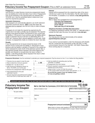 Utah State Tax Commission
                                                                                                                                               TC-548
Fiduciary Income Tax Prepayment Coupon (This is NOT an extension form)                                                                         Rev. 9/08

Prepayment                                                                         Interest
Use this form to make fiduciary income tax prepayments toward                      Interest will be assessed from the original due date of the return
your tax liability prior to the due date of your return. Prepayments               until the tax is paid in full. For information, Pub 58, Utah Interest
may not be necessary if the required taxes are withheld (W-2,                      and Penalties, is available on our website at tax.utah.gov/forms.
TC-675R, etc.). Use the worksheet below to determine if you
                                                                                   Where to File
meet the required tax payment.
                                                                                   Mail or deliver the completed form and prepayment to:
Automatic Extensions                                                                        Fiduciary Tax Prepayment
Utah taxpayers are automatically allowed a six month extension                              Utah State Tax Commission
to file their income tax returns - NOT to pay their taxes. No                               210 N 1950 W
extension form is required. Use this form only to make a prepay-                            Salt Lake City, UT 84134-0250
ment.
                                                                                   Telephone Numbers and Web Site Information
If taxpayers do not make the required tax payments by the                          For telephone assistance call 801-297-2200, or 1-800-662-4335 if
original return due date a penalty may be assessed. The required                   outside the Salt Lake City area. Our web site is tax.utah.gov.
payment must equal the lesser of 90 percent of your current year
tax liability or 100 percent of your previous year tax liability, before           Electronic Payment
credits. A payment may be in the form of withholding (W-2, TC-                     You may pay your tax due electronically at the website
675R, etc.), previous year's refuund applied to current year, credit               paymentexpress.utah.gov.
carryover, or prepayments made on or before the return due date.
                                                                                   If you need an accommodation under the Americans with Disabili-
Penalty
                                                                                   ties Act, contact the Tax Commission at 801-297-3811 or Tele-
If your tax payments do not equal at least the lesser of 90
                                                                                   communication Device for the Deaf 801- 297-2020. Please allow
percent of your current year tax liability or 100 percent of your
                                                                                   three working days for a response.
previous year tax liability, a penalty of 2 percent of the unpaid tax
will be assessed for each month of the extension period. Also, a
late payment penalty will be imposed if the entire balance (tax,
penalty, and interest) is not paid when the return is filed. In
addition, a late filing penalty will be imposed if the return is filed
after the extension due date.

Prepayment Worksheet: Use this worksheet to calculate your required prepayment. Pay the amount on line 11 on or before the filing deadline.

                                                       1. $                   8. Utah tax liability for preceding year (as filed,
1. Fiduciary tax you expect to owe this year
                                                                                 amended, or audited)
                                                               x .90                                                                   8.
2. Rate to determine minimum payment                   2.
                                                                              9. Prepayments from line 6 above                         9.
3. Multiply line 1 by rate on line 2                   3.
                                                                             10. Amount required to equal previous year's liability
4. Utah income tax withheld as shown on
                                                                                (subtract line 9 from line 8)                         10.
   W-2's, TC-675R's, etc. for this year                4.
                                                                             11. Lesser of line 7 or line 10. Enter this amount
5. Previous tax prepayments made for this year         5.
                                                                                 on the coupon below and send coupon with payment. 11. $
6. Total prepayments for this year
                                                                                Do not file this coupon if your tax liability is zero
                                                       6. $
   (add lines 4 and 5)
                                                                                or if you are getting a refund.
7. Amount required to equal 90 percent (subtract
                                                       7. $
   line 6 from line 3). If less than zero, enter quot;0quot;
                                                                                                                              Clear form

          SEPARATE AND RETURN ONLY THE BOTTOM PORTION WITH PAYMENT. KEEP TOP PORTION FOR YOUR RECORDS.


                                                                                                                                     TC-548
Fiduciary Income Tax                                   Mail to: Utah State Tax Commission, 210 N 1950 W, SLC UT 84134-0250            Rev. 9/08
Prepayment Coupon                                                                                                                                       F
                                                        Name of estate or trust                                       FEIN or SSN of estate or trust

                                                                                                                                                        P
               Tax year ending

                                                                                                                                                        P
                    2009                                Address
                                                                                                                                                        0
                 USTC Use Only
                                                                                                                                                        0
                                                                                                                      State       Zip code
                                                        City

                                                                                                                                                        8
                                                                                                                                                00
                                                                                  Prepayment amount enclosed $
                                                                                  Make check or money order payable to the Utah State Tax Commission.
 This prepayment coupon, is to be
                                                                                  Do not send cash. Do not staple check to coupon. Detach check stub.
 used strictly for 2009 fiduciary income
 tax prepayments. If you are making a
 prepayment for 2008, use the 2008
 version of this coupon.
 