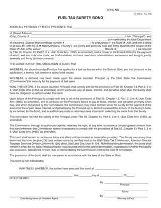 Clear form                                                  BOND NO._____________
     Print Form
                                                                                                                    TC-763F.ai Rev. 3/06

                                             FUEL TAX SURETY BOND

KNOW ALL PERSONS BY THESE PRESENTS: That ________________________________
__________________________________________________________
of (Street Address)_________________________________________________ ,
(City), County of _______________________________________ , Utah (“Principal”), and
________________________________________ , duly certified by the Utah Department
of Insurance (State of Utah certificate number #___________) to do business in the State of Utah, and with a rating
of at least B+ with the A.M. Best Company, (“Surety”), are jointly and severally held and firmly bound to the people of the
State of Utah in the sum of __________________________ Dollars ($________ ), as required
by Title 59, Chapter 13, Part 2, 3, 4, Utah Code Ann. (1953, as amended), lawful money of the United States for the payment
of which, well and truly to be made, we bind ourselves, our heirs, executors, administrators, successors and assigns, jointly,
severally and firmly by these presents.

THE CONDITION OF THIS OBLIGATION IS SUCH, That

WHEREAS, the above bounden Principal has applied for a fuel tax license within the State of Utah, and that pursuant to the
application, a license has been or is about to be issued.

WHEREAS, a demand has been made upon the above bounden Principal by the Utah State Tax Commission
(“Commission”) for security for the payment of fuel taxes.

NOW, THEREFORE, if the above bounden Principal shall comply with all the provisions of Title 59, Chapter 13, Part 2, 3 or
4, Utah Code Ann. (1953, as amended), and in particular, pay all taxes, interest, and penalties when due, the Surety shall
have no obligation to perform under this bond.

Upon failure of the Principal to comply with any or all of the provisions of Title 59, Chapter 13, Part 2, 3 or 4, Utah Code
Ann. (1953, as amended), and in particular on the Principal’s failure to pay all taxes, interest, and penalties promptly when
due, and when demanded by the Commission, the Commission may make demand upon the surety for the payment of the
amount of the unpaid taxes, interest, and penalties by the Principal up to, but not to exceed the amount of the Surety’s liabil-
ity as defined by this bond, and in addition any costs or attorney’s fees incurred in collecting the same from the Surety.

This bond does not limit the liability of the Principal under Title 59, Chapter 13, Part 2, 3 or 4, Utah Code Ann. (1953, as
amended).

The Commission, through its authorized agents, reserves the right, at any time, to require a bond of greater amount than
this bond whenever the Commission deems it necessary to comply with the provisions of Title 59, Chapter 13, Part 2, 3 or
4, Utah Code Ann. (1953, as amended).

This bond shall remain in continuous force and effect until terminated as hereinafter provided. The Surety may at any time
terminate this bond by giving 30 days written notice by certified mail to the Utah State Tax Commission, Attention Director
Taxpayer Services Division, 210 North 1950 West, Salt Lake City, Utah 84134. Notwithstanding termination, this bond shall
remain in effect for the liability that accrued or was incurred prior to the date of termination, regardless of whether the liability
was assessed, established, known, due, or demanded by the Commission prior to the date of termination.

The provisions of this bond shall be interpreted in accordance with the laws of the State of Utah.

This bond is non-transferable.

        IN WITNESS WHEREOF, the parties have executed this bond at __________

__________________________ , this _____ day of _________ , 20___ .
EFFECTIVE DATE:
                                                                                    By __________________
                                                                 Print Form                            Principal
                                                                                        __________________
                                                                                                         Surety
____________________________________                                                By __________________
          Countersignature of Resident Agent                                                         Attorney in Fact

                                                                                                       Clear form
IMPORTANT: To protect your privacy, use the quot;Clear formquot; button when you are finished.
 