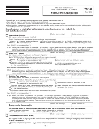 Clear form
                                                                                                                Print Form

                                                                                                Utah State Tax Commission
                                                                                                                                                          TC-107
                                                                                           210 N 1950 W, Salt Lake City, UT 84134
                                                                                                                                                              Rev. 12/08
                                                                                           Fuel License Application


To Applicant: READ this page to determine what type of fuel license(s) or account you qualify for.
  If you qualify for any of the fuel licenses, check the appropriate box(es).
●

  If you qualify for fuel licenses or accounts, complete the section on page 2 and QUESTIONS on page 3.
●

● Before submitting this application, review the check list for each license or account to make sure you have provided all information and documents

  required for processing your application.
Enter all previous or existing fuel tax licenses and account numbers you have had with the
Utah State Tax Commission:
                                                                                          Effective date (mm/dd/yy)              Monthly estimated tax
       Special Fuel Supplier
       (For importers, refiners, blenders of diesel fuel)
       QUALIFICATIONS: (Check all boxes that apply to you. If none, you do not qualify.)
                                                               Acquires for distribution or sale in this                 NONE If you checked this box, you do not
         Imports     Produces, refines, manufactures,
                                                               state, diesel fuel not previously taxed.                  qualify for a Special Fuel Supplier License.
         diesel      or blends diesel fuel.
    If you QUALIFY, complete pages 2 and 3.
    BOND: Special Fuel Supplier licenses are conditional. If an applicant or a fiduciary of the applicant has a history of filing or paying late, the applicant is
          required to resolve past delinquencies and/or post a bond of at least $10,000, not to exceed $500,000. Fuel tax bonds may be combined
          into one bond. The amount of the combined bond is the sum of the bond amounts required for each fuel tax type on the combined bond.
                                                                                                                                 Monthly estimated tax
                                                                                          Effective date (mm/dd/yy)
       Motor Fuel License
       (For importers, refiners, manufacturers, or wholesalers of gasoline)
       QUALIFICATIONS: (Check all boxes that apply to you. If none, you do not qualify.)
                         Produces, refines, manufactures, or compounds
         Blends                                                                                      Imports motor fuel for use, distribution, or sale.
                         motor fuel for use, distribution, or sale.
         Purchases motor fuel for resale in wholesale quantities to retail dealers
                                                                                                     NONE If you checked this box, you do not
         inside or outside of Utah (does not require license, if all Utah tax is paid
                                                                                                     qualify for a Motor Fuel License.
         to a Utah licensed distributor).
    If you QUALIFY, complete pages 2 and 3.
    BOND: Motor Fuel licenses are conditional. If an applicant or a fiduciary of the applicant has a history of filing or paying late, the applicant is
          required to resolve past delinquencies and/or post a bond of at least $10,000, not to exceed $500,000. Fuel tax bonds may be combined
          into one bond. The amount of the combined bond is the sum of the bond amounts required for each fuel tax type on the combined bond.
                                                                                  Effective date (mm/dd/yy)               Monthly estimated tax
       Aviation Fuel License
       (For importers, refiners, manufacturers, or wholesalers of aviation or jet fuel)
       QUALIFICATIONS: (Check all boxes that apply to you. If none, you do not qualify.)
                     Produces, refines, manufactures, or compounds
         Blends                                                                                       Imports aviation fuel for use, distribution, or sale.
                     aviation fuel for use, distribution, or sale.
           Purchases aviation fuel for resale in wholesale quantities to retail dealers               Makes aviation fuel retail sales to both federally certificated air
           inside or outside of Utah (does not require license, if all Utah tax is paid               carriers and other persons.
           to a Utah licensed distributor).
           NONE If you checked this box, you do not qualify for an Aviation Fuel License.

    If you QUALIFY, complete pages 2 and 3.
    BOND: Aviation Fuel licenses are conditional. If an applicant or a fiduciary of the applicant has a history of filing or paying late, the applicant is
          required to resolve past delinquencies and/or post a bond of at least $10,000, not to exceed $500,000, UNLESS the monthly average
          tax liability is $500 or less and retail sales of aviation fuel are made to both federally certificated air carriers and other persons. Fuel tax
          bonds may be combined into one bond. The amount of the combined bond is the sum of the bond amounts required for each fuel tax type
          on the combined bond.
                                                                                   Effective date (mm/dd/yy)                Monthly estimated tax
       Environmental Assurance Fee

       (For importers, refiners, or manufacturers with the first sale or use in Utah of any petroleum product liquid at 60° Fahrenheit)
          Imports petroleum products for           Produces, refines, manufactures, or compounds
          use, distribution, or sale               petroleum products for use, distribution, or sale
                                                                                          Effective date (mm/dd/yy)              Monthly estimated tax
       Compressed Natural Gas (CNG)

       (For suppliers of CNG for highway use. The owner or lessor of equipment used to compress natural gas for highway use is considered
       to be the CNG supplier.)
           Owner of compression equipment                   Lessor of compression equipment

                                                                            -1-
 